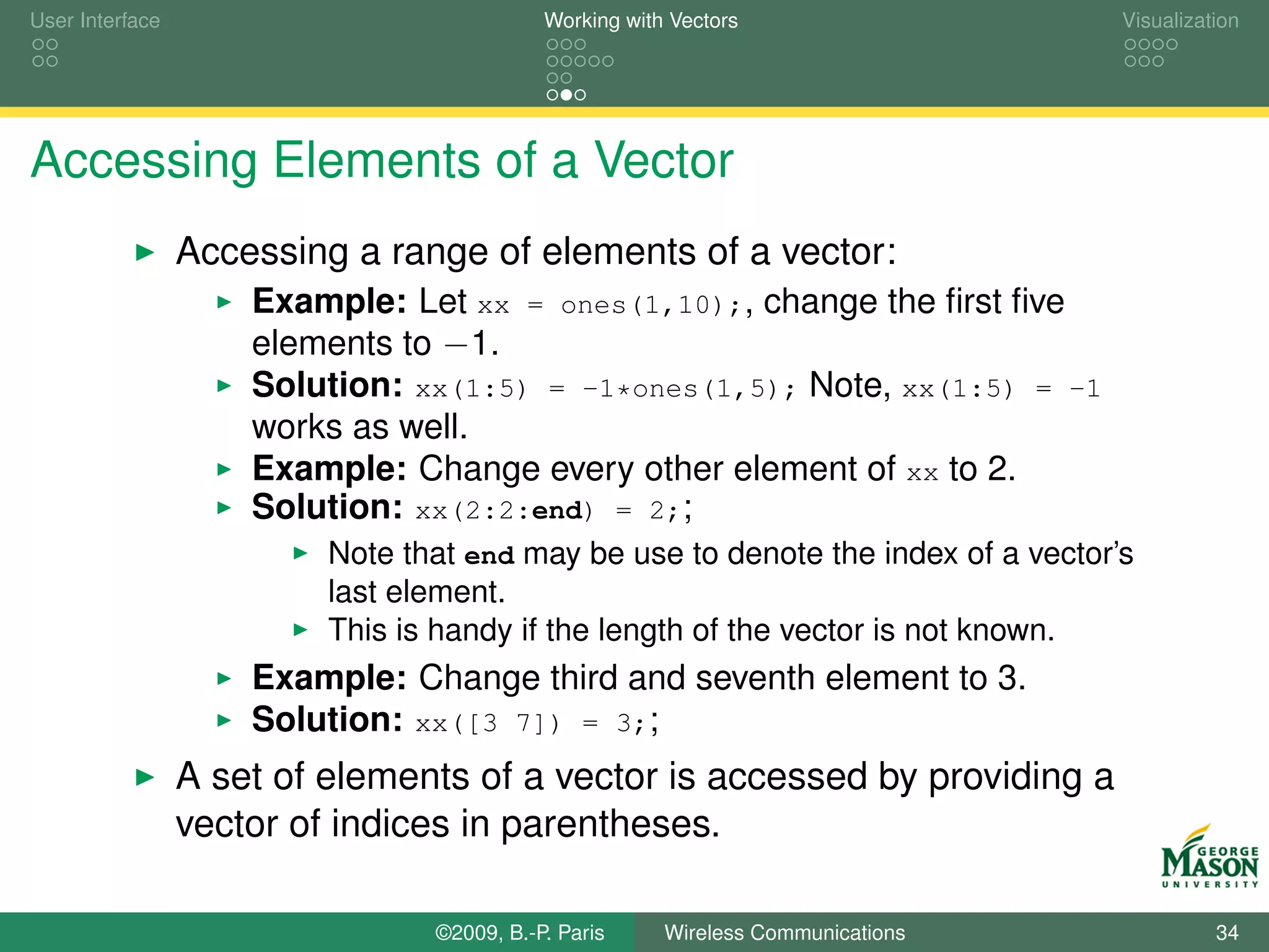 User Interface                              Working with Vectors                   Visualization




Accessing Elements of a Vector
                 Accessing a range of elements of a vector:
                     Example: Let xx = ones(1,10);, change the ﬁrst ﬁve
                     elements to −1.
                     Solution: xx(1:5) = -1*ones(1,5); Note, xx(1:5) = -1
                     works as well.
                     Example: Change every other element of xx to 2.
                     Solution: xx(2:2:end) = 2;;
                          Note that end may be use to denote the index of a vector’s
                          last element.
                          This is handy if the length of the vector is not known.
                     Example: Change third and seventh element to 3.
                     Solution: xx([3 7]) = 3;;
                 A set of elements of a vector is accessed by providing a
                 vector of indices in parentheses.

                                 ©2009, B.-P. Paris     Wireless Communications              34
 