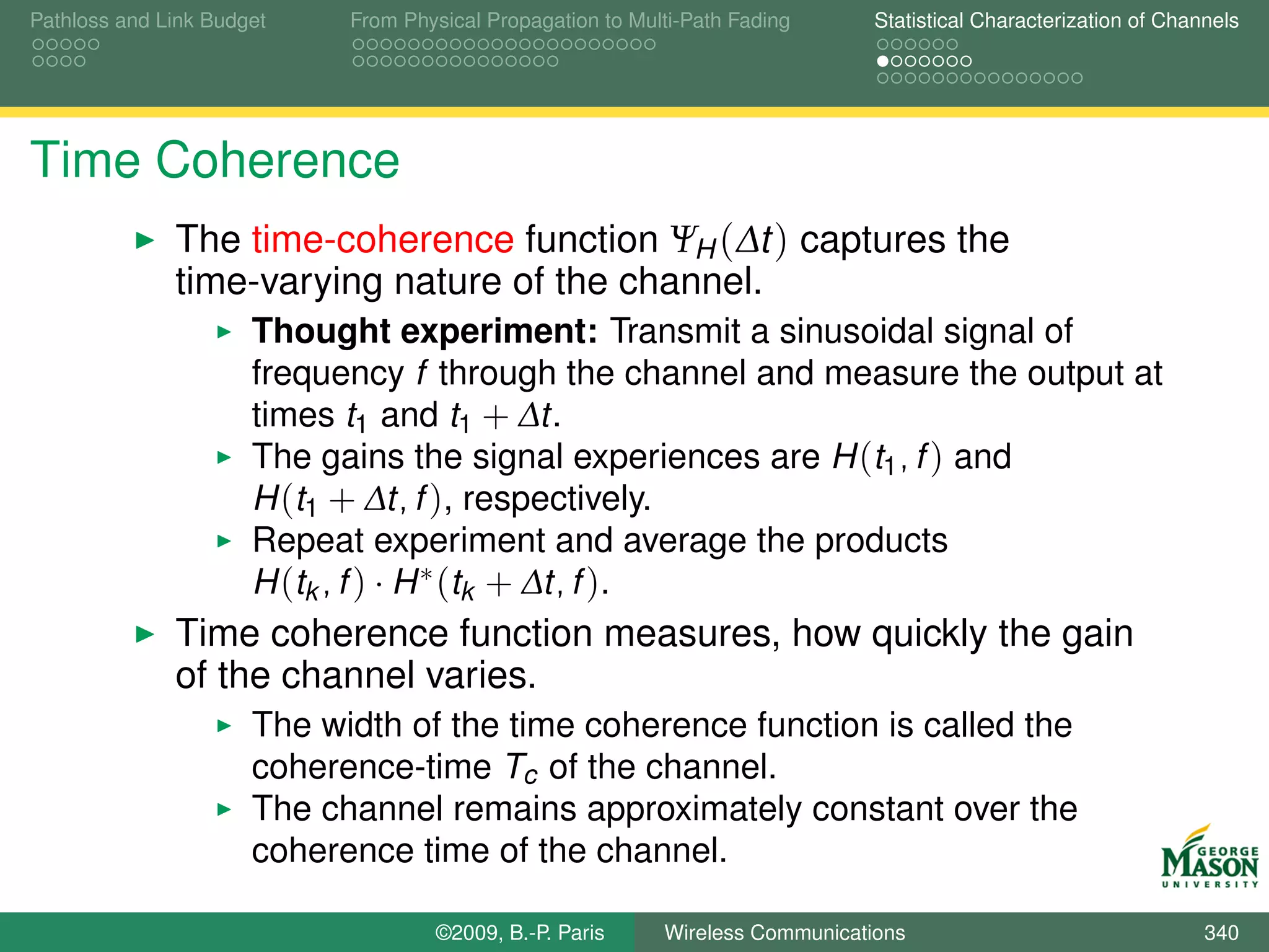 Pathloss and Link Budget    From Physical Propagation to Multi-Path Fading      Statistical Characterization of Channels




Time Coherence
              The time-coherence function ΨH (∆t ) captures the
              time-varying nature of the channel.
                      Thought experiment: Transmit a sinusoidal signal of
                      frequency f through the channel and measure the output at
                      times t1 and t1 + ∆t.
                      The gains the signal experiences are H (t1 , f ) and
                      H (t1 + ∆t, f ), respectively.
                      Repeat experiment and average the products
                      H (tk , f ) · H ∗ (tk + ∆t, f ).
              Time coherence function measures, how quickly the gain
              of the channel varies.
                      The width of the time coherence function is called the
                      coherence-time Tc of the channel.
                      The channel remains approximately constant over the
                      coherence time of the channel.

                                    ©2009, B.-P. Paris      Wireless Communications                                 340
 