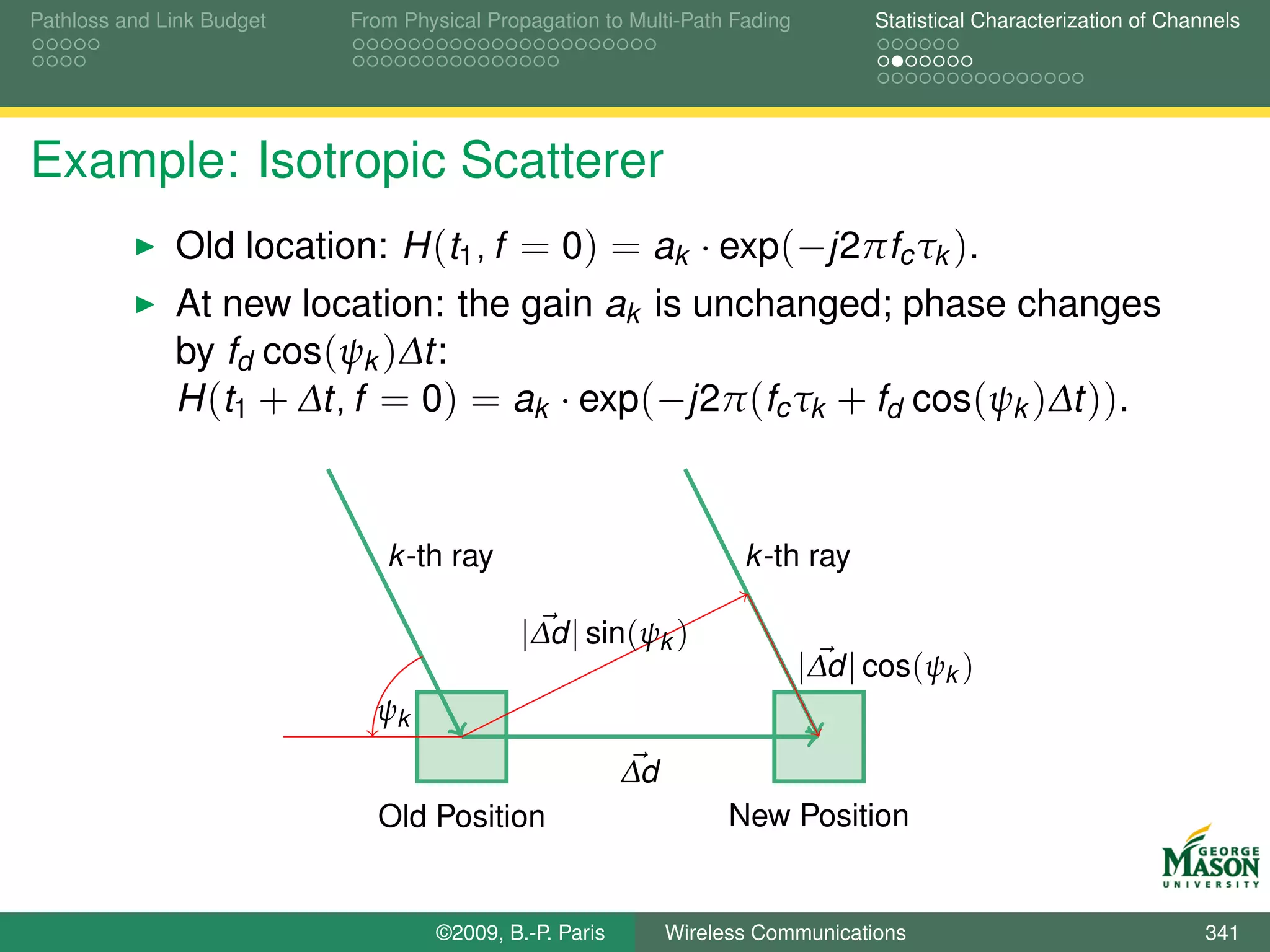 Pathloss and Link Budget   From Physical Propagation to Multi-Path Fading         Statistical Characterization of Channels




Example: Isotropic Scatterer
              Old location: H (t1 , f = 0) = ak · exp(−j2πfc τk ).
              At new location: the gain ak is unchanged; phase changes
              by fd cos(ψk )∆t:
              H (t1 + ∆t, f = 0) = ak · exp(−j2π (fc τk + fd cos(ψk )∆t )).



                              k -th ray                             k -th ray

                                            |∆d | sin(ψk )
                                                                            |∆d | cos(ψk )
                             ψk
                                                        ∆d
                             Old Position                          New Position


                                   ©2009, B.-P. Paris        Wireless Communications                                  341
 