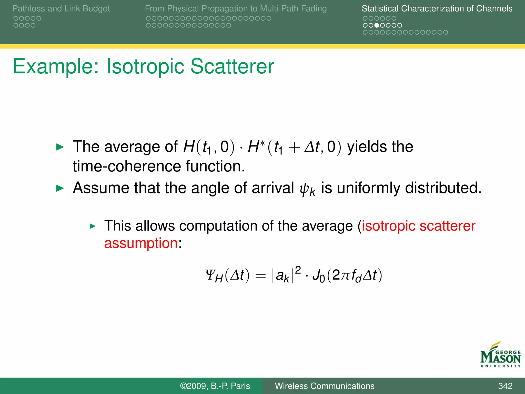 Pathloss and Link Budget    From Physical Propagation to Multi-Path Fading      Statistical Characterization of Channels




Example: Isotropic Scatterer


              The average of H (t1 , 0) · H ∗ (t1 + ∆t, 0) yields the
              time-coherence function.
              Assume that the angle of arrival ψk is uniformly distributed.

                      This allows computation of the average (isotropic scatterer
                      assumption:

                                           ΨH (∆t ) = |ak |2 · J0 (2πfd ∆t )




                                    ©2009, B.-P. Paris      Wireless Communications                                 342
 
