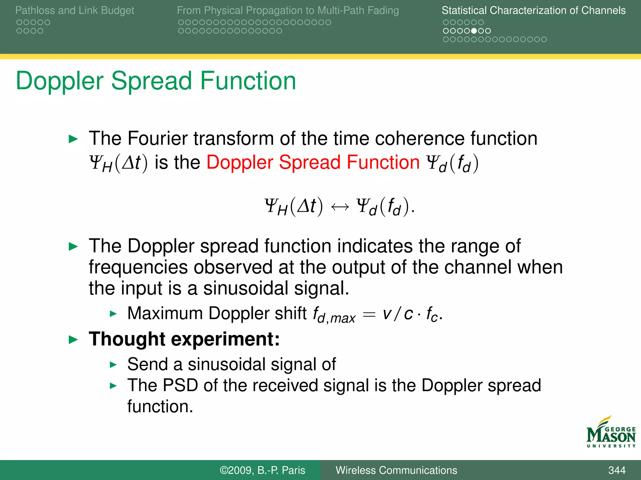 Pathloss and Link Budget    From Physical Propagation to Multi-Path Fading      Statistical Characterization of Channels




Doppler Spread Function

              The Fourier transform of the time coherence function
              ΨH (∆t ) is the Doppler Spread Function Ψd (fd )

                                              ΨH (∆t ) ↔ Ψd (fd ).

              The Doppler spread function indicates the range of
              frequencies observed at the output of the channel when
              the input is a sinusoidal signal.
                   Maximum Doppler shift fd ,max = v /c · fc .
              Thought experiment:
                      Send a sinusoidal signal of
                      The PSD of the received signal is the Doppler spread
                      function.


                                    ©2009, B.-P. Paris      Wireless Communications                                 344
 