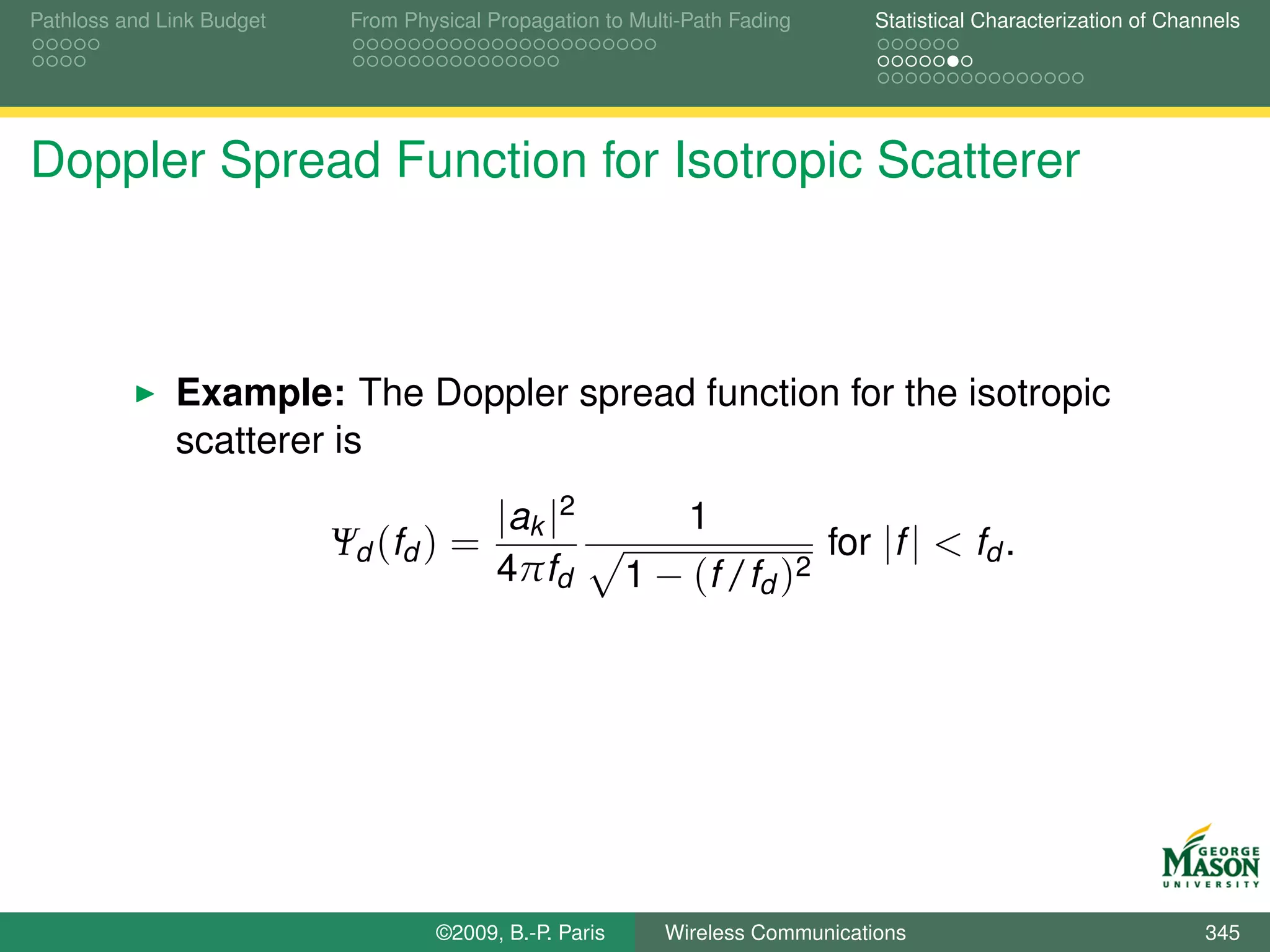 Pathloss and Link Budget    From Physical Propagation to Multi-Path Fading      Statistical Characterization of Channels




Doppler Spread Function for Isotropic Scatterer



              Example: The Doppler spread function for the isotropic
              scatterer is
                                           |ak |2              1
                           Ψd (fd ) =                                        for |f | < fd .
                                           4πfd          1 − (f /fd )2




                                    ©2009, B.-P. Paris      Wireless Communications                                 345
 