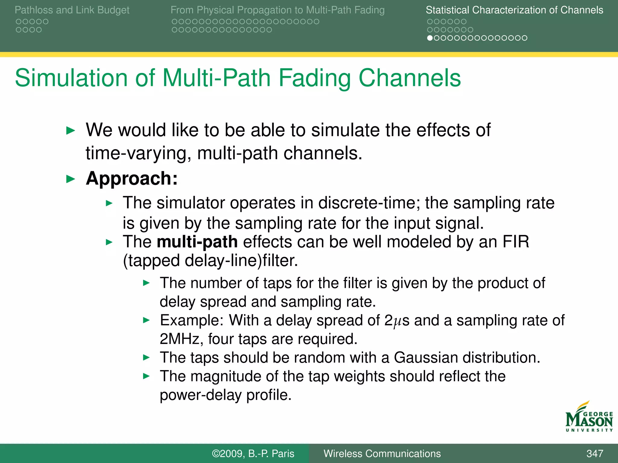 Pathloss and Link Budget    From Physical Propagation to Multi-Path Fading      Statistical Characterization of Channels




Simulation of Multi-Path Fading Channels

              We would like to be able to simulate the effects of
              time-varying, multi-path channels.
              Approach:
                      The simulator operates in discrete-time; the sampling rate
                      is given by the sampling rate for the input signal.
                      The multi-path effects can be well modeled by an FIR
                      (tapped delay-line)ﬁlter.
                           The number of taps for the ﬁlter is given by the product of
                           delay spread and sampling rate.
                           Example: With a delay spread of 2µs and a sampling rate of
                           2MHz, four taps are required.
                           The taps should be random with a Gaussian distribution.
                           The magnitude of the tap weights should reﬂect the
                           power-delay proﬁle.


                                    ©2009, B.-P. Paris      Wireless Communications                                 347
 