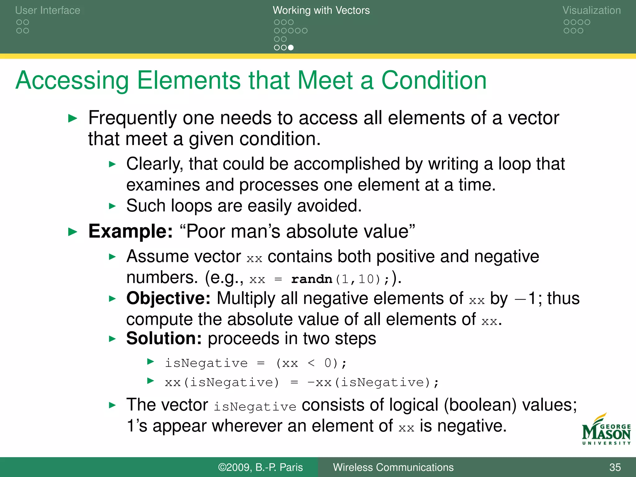 User Interface                              Working with Vectors                  Visualization




Accessing Elements that Meet a Condition
                 Frequently one needs to access all elements of a vector
                 that meet a given condition.
                     Clearly, that could be accomplished by writing a loop that
                     examines and processes one element at a time.
                     Such loops are easily avoided.
                 Example: “Poor man’s absolute value”
                     Assume vector xx contains both positive and negative
                     numbers. (e.g., xx = randn(1,10);).
                     Objective: Multiply all negative elements of xx by −1; thus
                     compute the absolute value of all elements of xx.
                     Solution: proceeds in two steps
                          isNegative = (xx < 0);
                          xx(isNegative) = -xx(isNegative);
                     The vector isNegative consists of logical (boolean) values;
                     1’s appear wherever an element of xx is negative.

                                 ©2009, B.-P. Paris     Wireless Communications             35
 