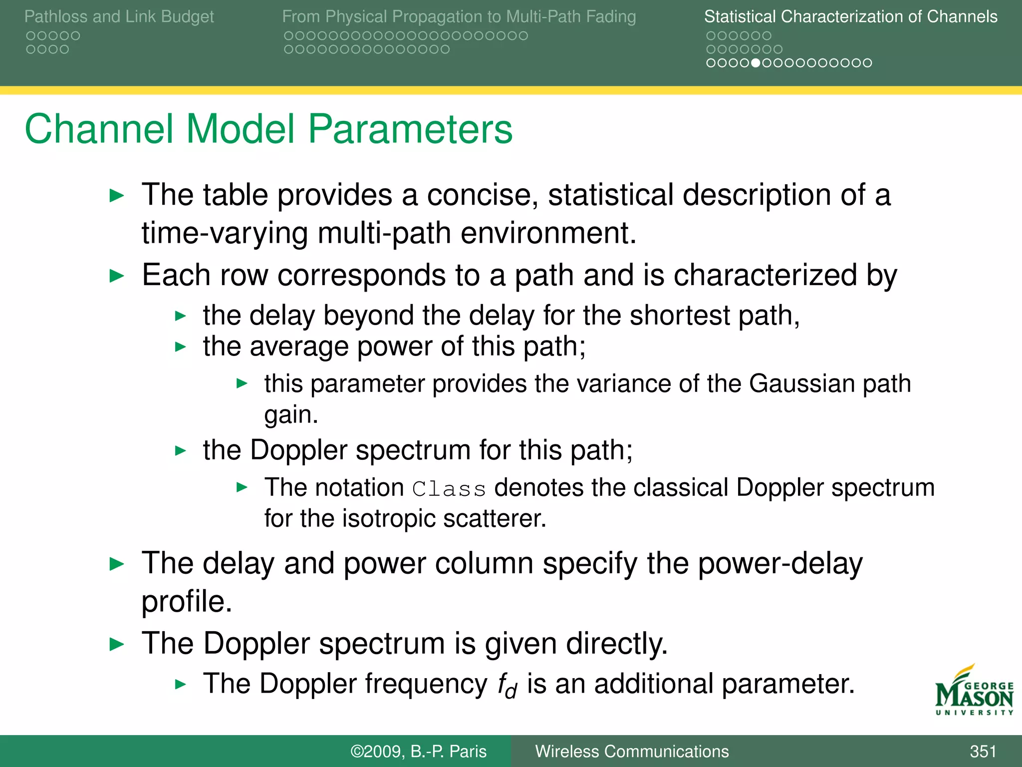 Pathloss and Link Budget    From Physical Propagation to Multi-Path Fading      Statistical Characterization of Channels




Channel Model Parameters
              The table provides a concise, statistical description of a
              time-varying multi-path environment.
              Each row corresponds to a path and is characterized by
                      the delay beyond the delay for the shortest path,
                      the average power of this path;
                           this parameter provides the variance of the Gaussian path
                           gain.
                      the Doppler spectrum for this path;
                           The notation Class denotes the classical Doppler spectrum
                           for the isotropic scatterer.
              The delay and power column specify the power-delay
              proﬁle.
              The Doppler spectrum is given directly.
                      The Doppler frequency fd is an additional parameter.

                                    ©2009, B.-P. Paris      Wireless Communications                                 351
 