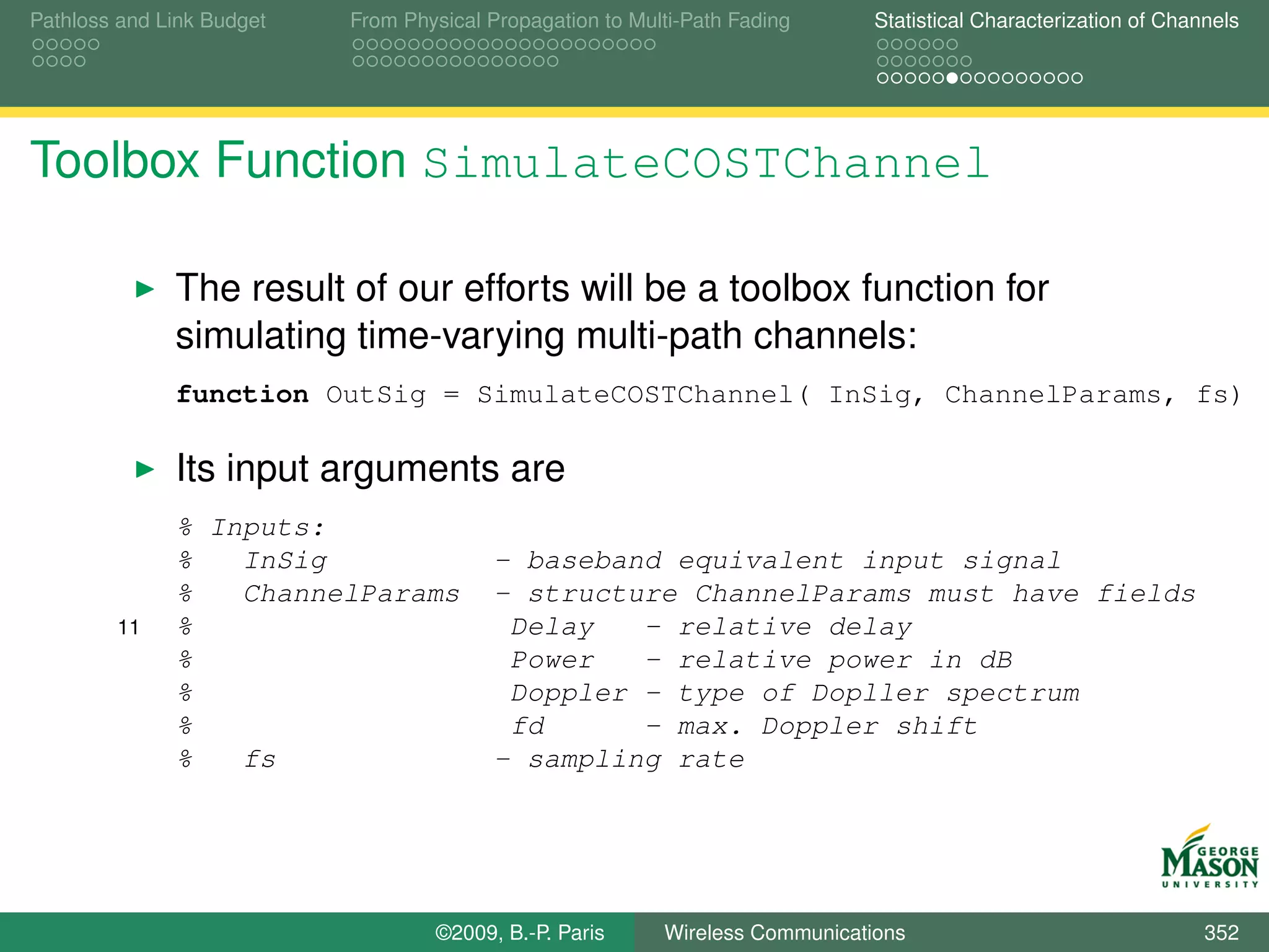 Pathloss and Link Budget   From Physical Propagation to Multi-Path Fading      Statistical Characterization of Channels




Toolbox Function SimulateCOSTChannel

              The result of our efforts will be a toolbox function for
              simulating time-varying multi-path channels:
              function OutSig = SimulateCOSTChannel( InSig, ChannelParams, fs)

              Its input arguments are
              % Inputs:
              %   InSig                  - baseband equivalent input signal
              %   ChannelParams          - structure ChannelParams must have fields
        11    %                           Delay   - relative delay
              %                           Power   - relative power in dB
              %                           Doppler - type of Dopller spectrum
              %                           fd      - max. Doppler shift
              %   fs                     - sampling rate




                                   ©2009, B.-P. Paris      Wireless Communications                                 352
 
