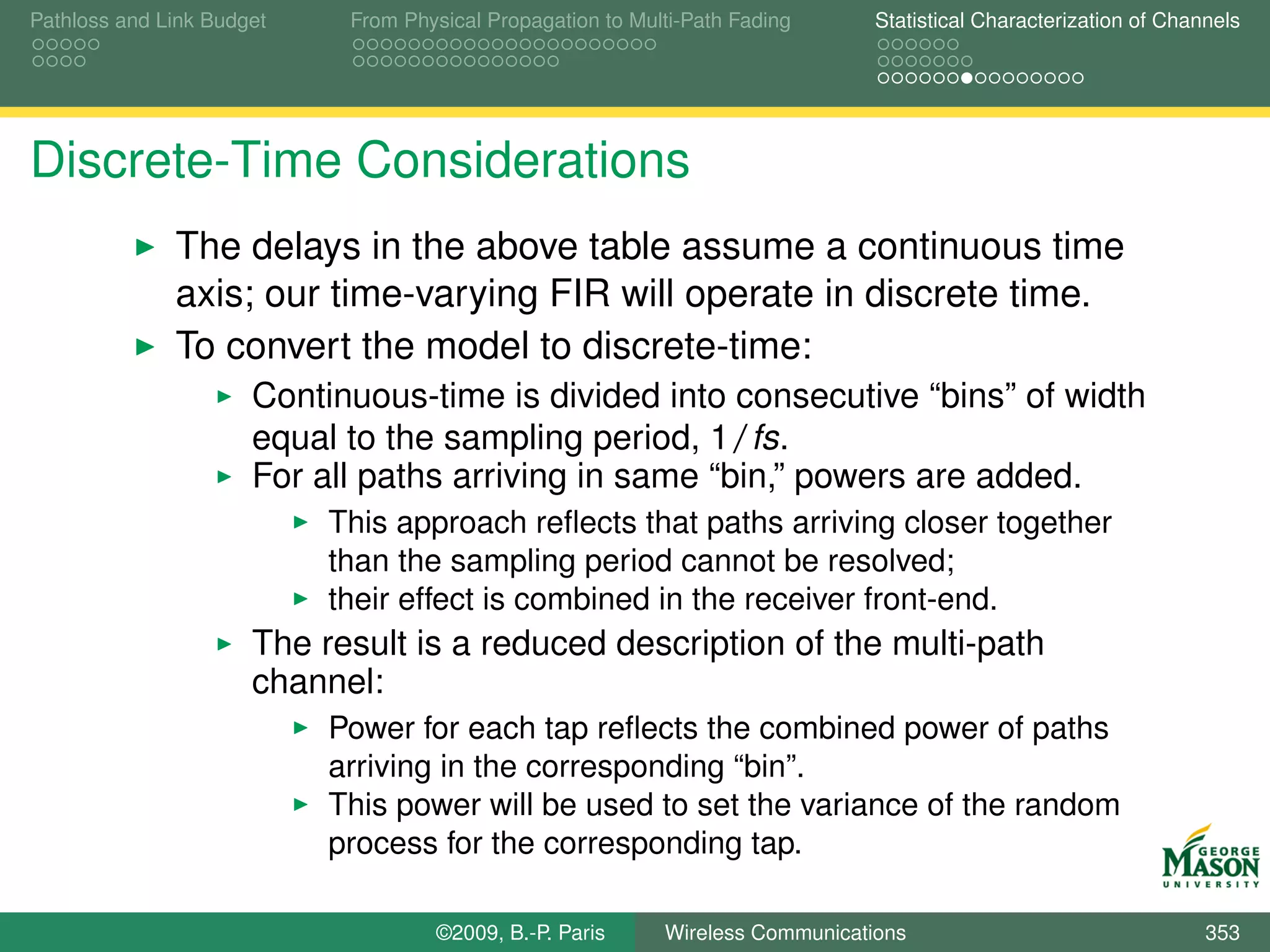 Pathloss and Link Budget    From Physical Propagation to Multi-Path Fading      Statistical Characterization of Channels




Discrete-Time Considerations
              The delays in the above table assume a continuous time
              axis; our time-varying FIR will operate in discrete time.
              To convert the model to discrete-time:
                      Continuous-time is divided into consecutive “bins” of width
                      equal to the sampling period, 1/fs.
                      For all paths arriving in same “bin,” powers are added.
                           This approach reﬂects that paths arriving closer together
                           than the sampling period cannot be resolved;
                           their effect is combined in the receiver front-end.
                      The result is a reduced description of the multi-path
                      channel:
                           Power for each tap reﬂects the combined power of paths
                           arriving in the corresponding “bin”.
                           This power will be used to set the variance of the random
                           process for the corresponding tap.

                                    ©2009, B.-P. Paris      Wireless Communications                                 353
 