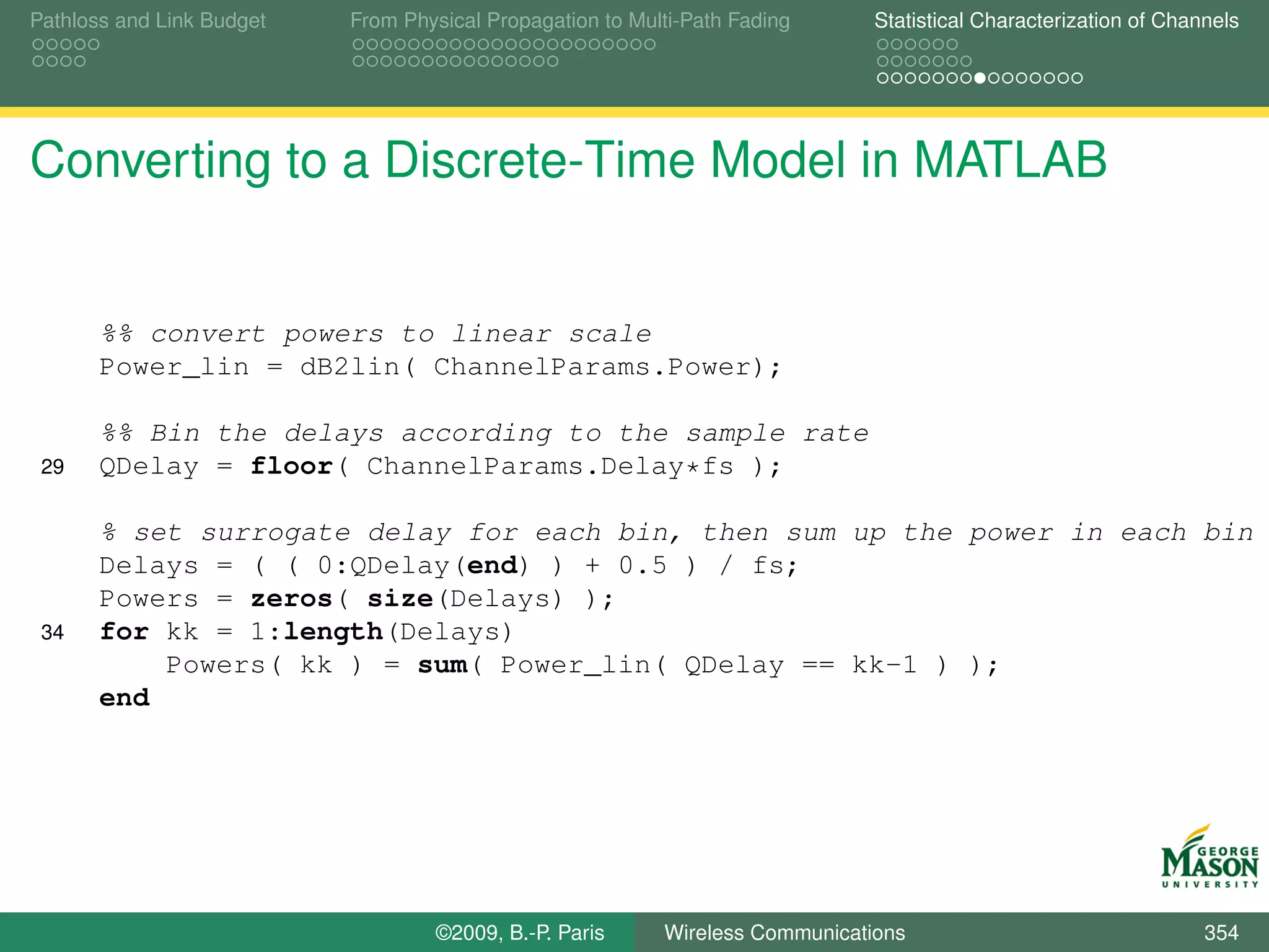 Pathloss and Link Budget   From Physical Propagation to Multi-Path Fading      Statistical Characterization of Channels




Converting to a Discrete-Time Model in MATLAB


       %% convert powers to linear scale
       Power_lin = dB2lin( ChannelParams.Power);

       %% Bin the delays according to the sample rate
 29    QDelay = floor( ChannelParams.Delay*fs );

       % set surrogate delay for each bin, then sum up the power in each bin
       Delays = ( ( 0:QDelay(end) ) + 0.5 ) / fs;
       Powers = zeros( size(Delays) );
 34    for kk = 1:length(Delays)
           Powers( kk ) = sum( Power_lin( QDelay == kk-1 ) );
       end




                                   ©2009, B.-P. Paris      Wireless Communications                                 354
 