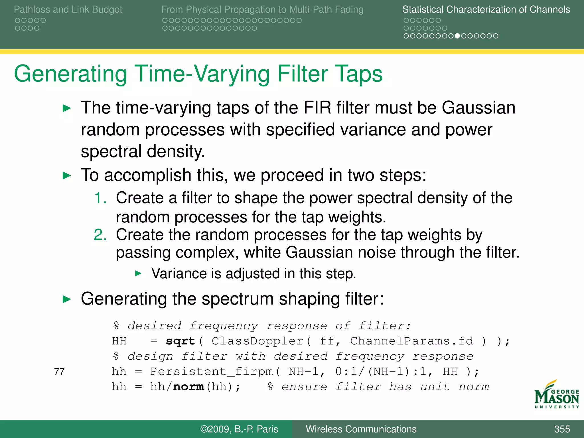 Pathloss and Link Budget    From Physical Propagation to Multi-Path Fading      Statistical Characterization of Channels




Generating Time-Varying Filter Taps
              The time-varying taps of the FIR ﬁlter must be Gaussian
              random processes with speciﬁed variance and power
              spectral density.
              To accomplish this, we proceed in two steps:
                 1. Create a ﬁlter to shape the power spectral density of the
                    random processes for the tap weights.
                 2. Create the random processes for the tap weights by
                    passing complex, white Gaussian noise through the ﬁlter.
                           Variance is adjusted in this step.
              Generating the spectrum shaping ﬁlter:
                     % desired frequency response of filter:
                     HH   = sqrt( ClassDoppler( ff, ChannelParams.fd ) );
                     % design filter with desired frequency response
        77           hh = Persistent_firpm( NH-1, 0:1/(NH-1):1, HH );
                     hh = hh/norm(hh);   % ensure filter has unit norm


                                    ©2009, B.-P. Paris      Wireless Communications                                 355
 
