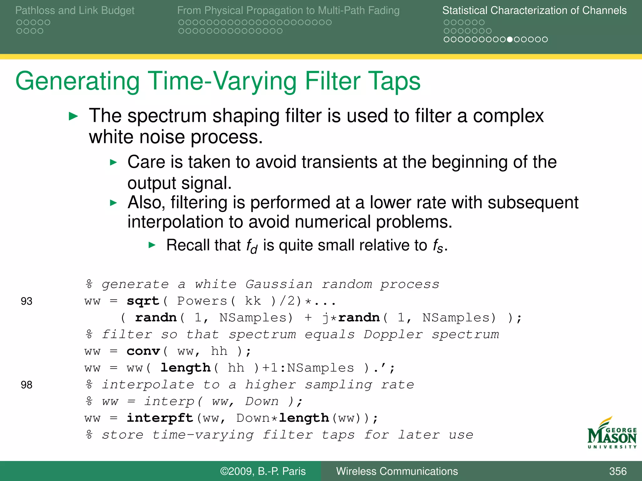 Pathloss and Link Budget    From Physical Propagation to Multi-Path Fading      Statistical Characterization of Channels




Generating Time-Varying Filter Taps
              The spectrum shaping ﬁlter is used to ﬁlter a complex
              white noise process.
                      Care is taken to avoid transients at the beginning of the
                      output signal.
                      Also, ﬁltering is performed at a lower rate with subsequent
                      interpolation to avoid numerical problems.
                           Recall that fd is quite small relative to fs .

             % generate a white Gaussian random process
 93          ww = sqrt( Powers( kk )/2)*...
                 ( randn( 1, NSamples) + j*randn( 1, NSamples) );
             % filter so that spectrum equals Doppler spectrum
             ww = conv( ww, hh );
             ww = ww( length( hh )+1:NSamples ).’;
 98          % interpolate to a higher sampling rate
             % ww = interp( ww, Down );
             ww = interpft(ww, Down*length(ww));
             % store time-varying filter taps for later use

                                    ©2009, B.-P. Paris      Wireless Communications                                 356
 