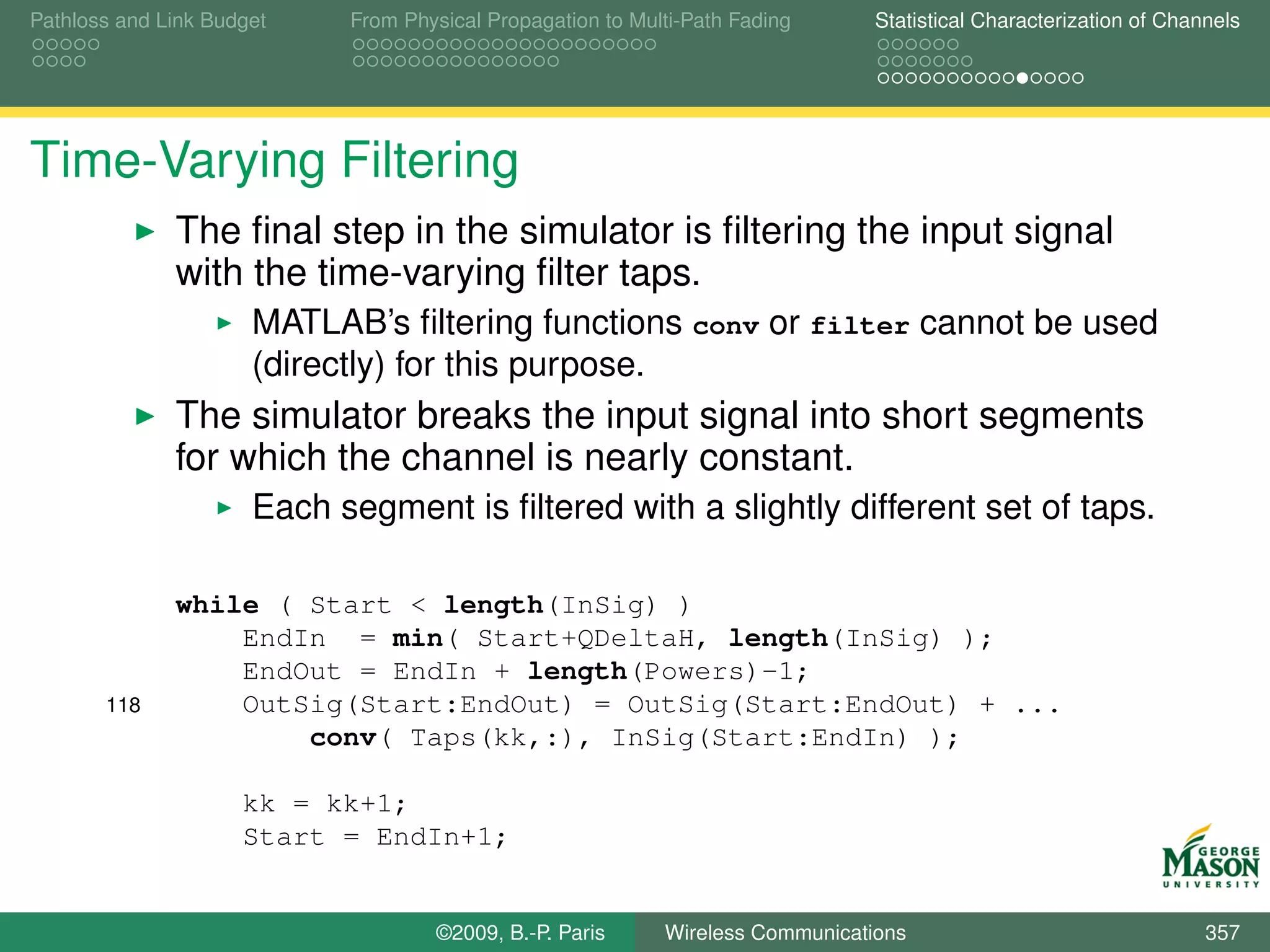 Pathloss and Link Budget    From Physical Propagation to Multi-Path Fading      Statistical Characterization of Channels




Time-Varying Filtering
              The ﬁnal step in the simulator is ﬁltering the input signal
              with the time-varying ﬁlter taps.
                      MATLAB’s ﬁltering functions conv or filter cannot be used
                      (directly) for this purpose.
              The simulator breaks the input signal into short segments
              for which the channel is nearly constant.
                      Each segment is ﬁltered with a slightly different set of taps.

              while ( Start < length(InSig) )
                  EndIn = min( Start+QDeltaH, length(InSig) );
                  EndOut = EndIn + length(Powers)-1;
       118        OutSig(Start:EndOut) = OutSig(Start:EndOut) + ...
                      conv( Taps(kk,:), InSig(Start:EndIn) );

                     kk = kk+1;
                     Start = EndIn+1;


                                    ©2009, B.-P. Paris      Wireless Communications                                 357
 