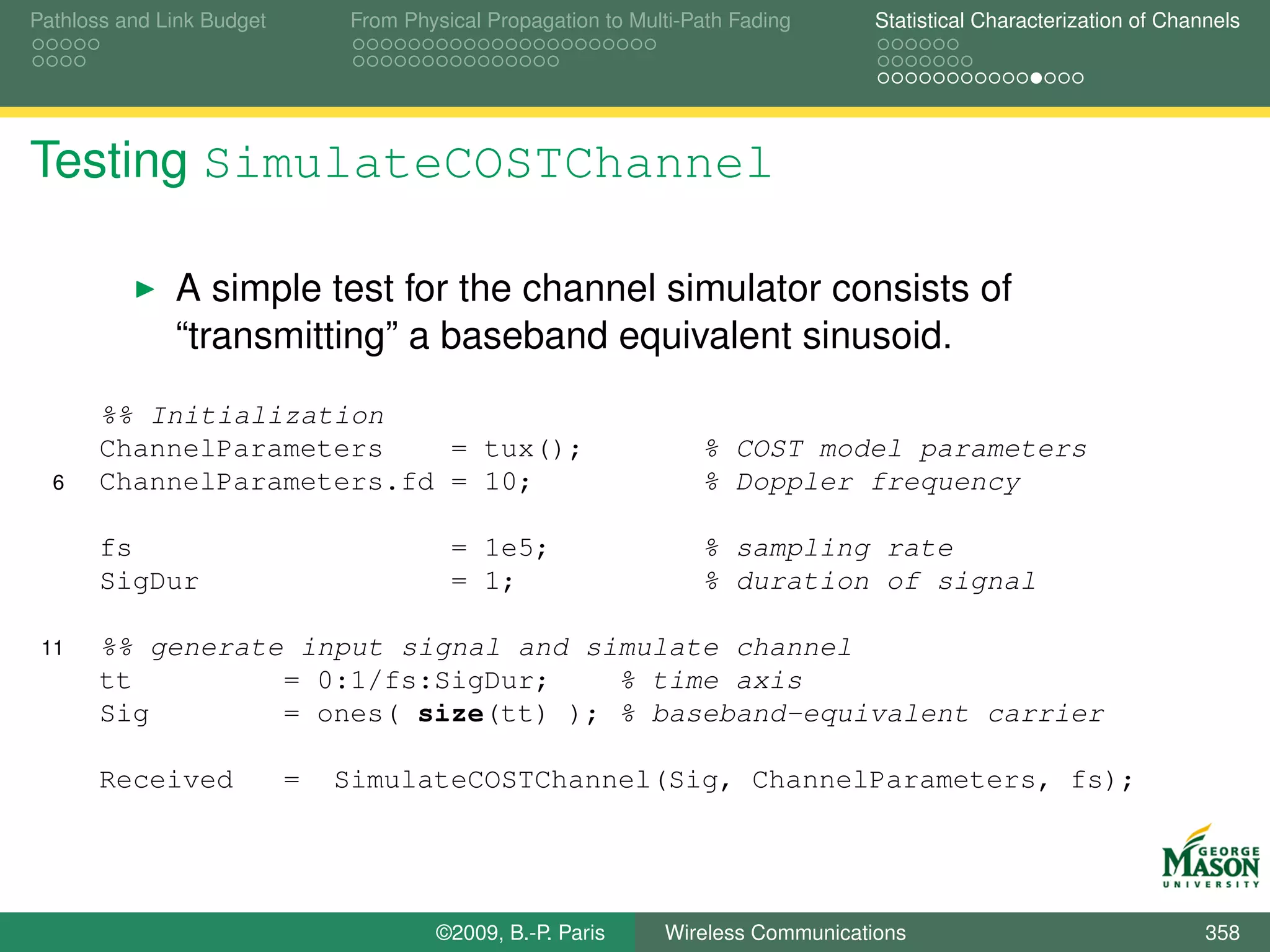 Pathloss and Link Budget       From Physical Propagation to Multi-Path Fading      Statistical Characterization of Channels




Testing SimulateCOSTChannel

              A simple test for the channel simulator consists of
              “transmitting” a baseband equivalent sinusoid.
       %% Initialization
       ChannelParameters    = tux();                               % COST model parameters
  6    ChannelParameters.fd = 10;                                  % Doppler frequency

       fs                                = 1e5;                    % sampling rate
       SigDur                            = 1;                      % duration of signal

 11    %% generate input signal and simulate channel
       tt         = 0:1/fs:SigDur;    % time axis
       Sig        = ones( size(tt) ); % baseband-equivalent carrier

       Received            =   SimulateCOSTChannel(Sig, ChannelParameters, fs);




                                       ©2009, B.-P. Paris      Wireless Communications                                 358
 