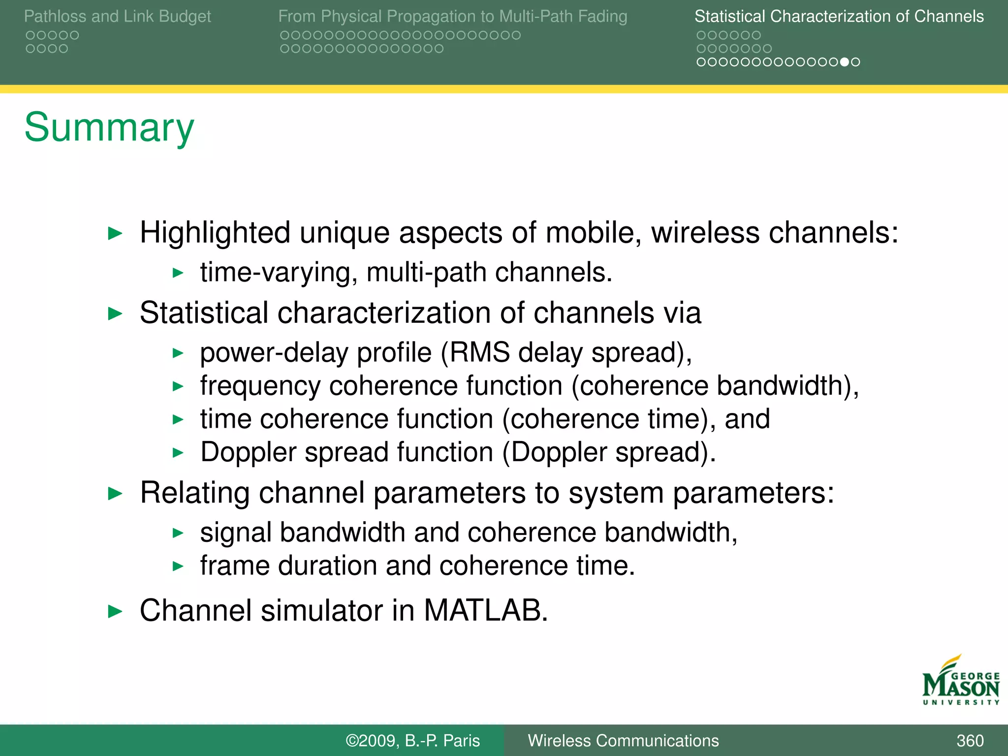 Pathloss and Link Budget    From Physical Propagation to Multi-Path Fading      Statistical Characterization of Channels




Summary

              Highlighted unique aspects of mobile, wireless channels:
                      time-varying, multi-path channels.
              Statistical characterization of channels via
                      power-delay proﬁle (RMS delay spread),
                      frequency coherence function (coherence bandwidth),
                      time coherence function (coherence time), and
                      Doppler spread function (Doppler spread).
              Relating channel parameters to system parameters:
                      signal bandwidth and coherence bandwidth,
                      frame duration and coherence time.
              Channel simulator in MATLAB.



                                    ©2009, B.-P. Paris      Wireless Communications                                 360
 