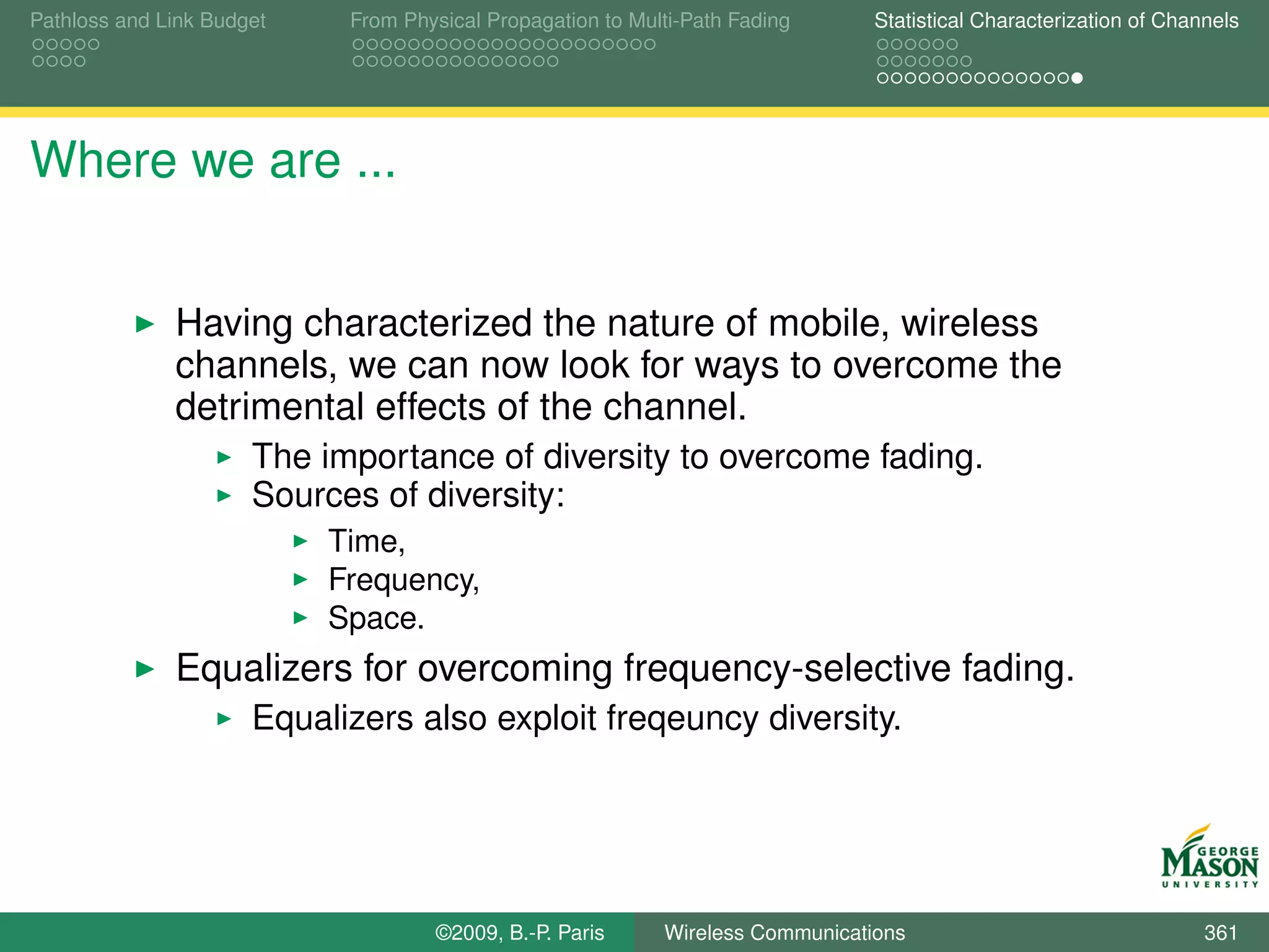 Pathloss and Link Budget    From Physical Propagation to Multi-Path Fading      Statistical Characterization of Channels




Where we are ...


              Having characterized the nature of mobile, wireless
              channels, we can now look for ways to overcome the
              detrimental effects of the channel.
                      The importance of diversity to overcome fading.
                      Sources of diversity:
                           Time,
                           Frequency,
                           Space.
              Equalizers for overcoming frequency-selective fading.
                      Equalizers also exploit freqeuncy diversity.




                                    ©2009, B.-P. Paris      Wireless Communications                                 361
 