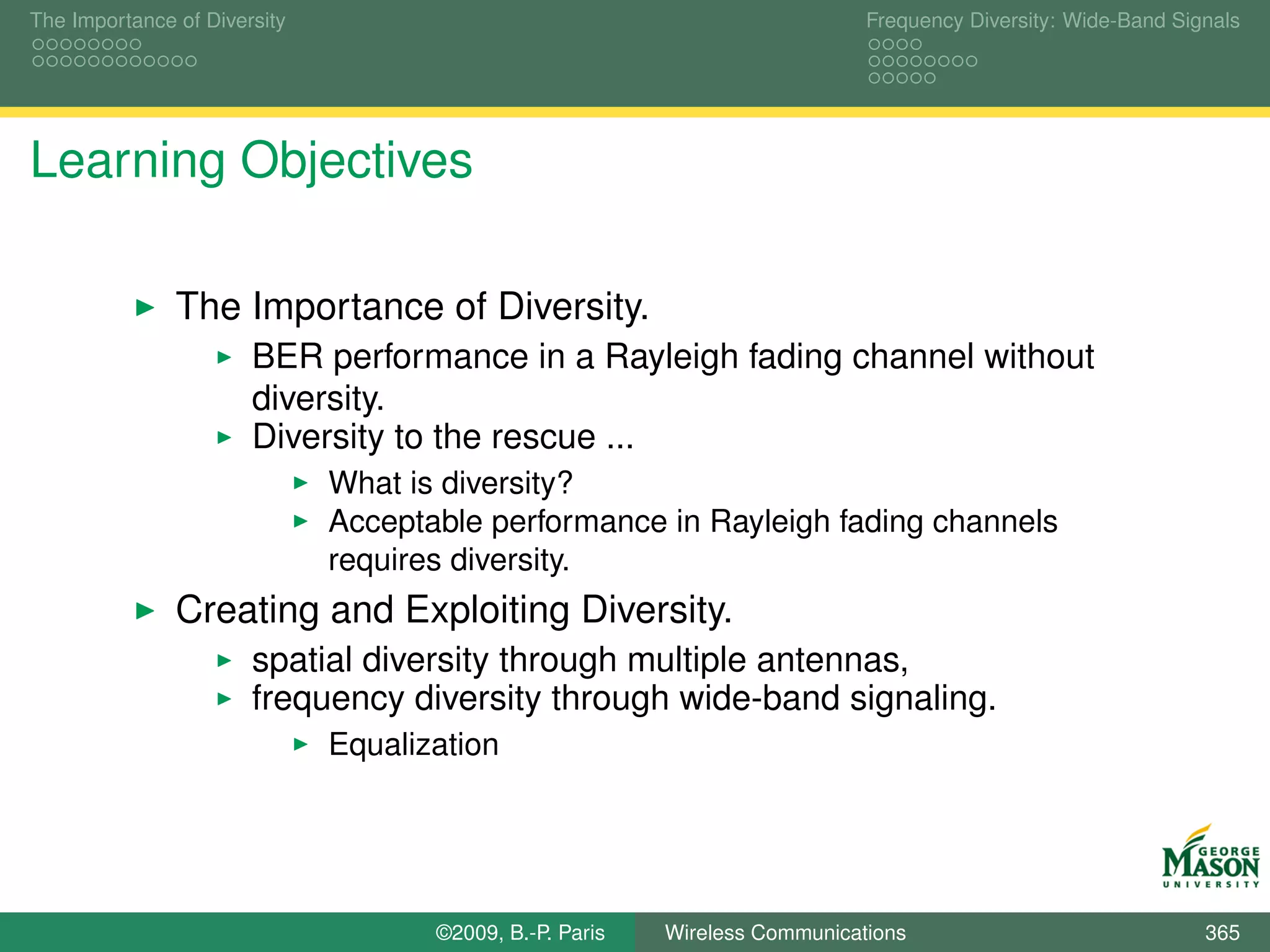 The Importance of Diversity                                                  Frequency Diversity: Wide-Band Signals




Learning Objectives

               The Importance of Diversity.
                       BER performance in a Rayleigh fading channel without
                       diversity.
                       Diversity to the rescue ...
                              What is diversity?
                              Acceptable performance in Rayleigh fading channels
                              requires diversity.
               Creating and Exploiting Diversity.
                       spatial diversity through multiple antennas,
                       frequency diversity through wide-band signaling.
                              Equalization




                                     ©2009, B.-P. Paris   Wireless Communications                              365
 