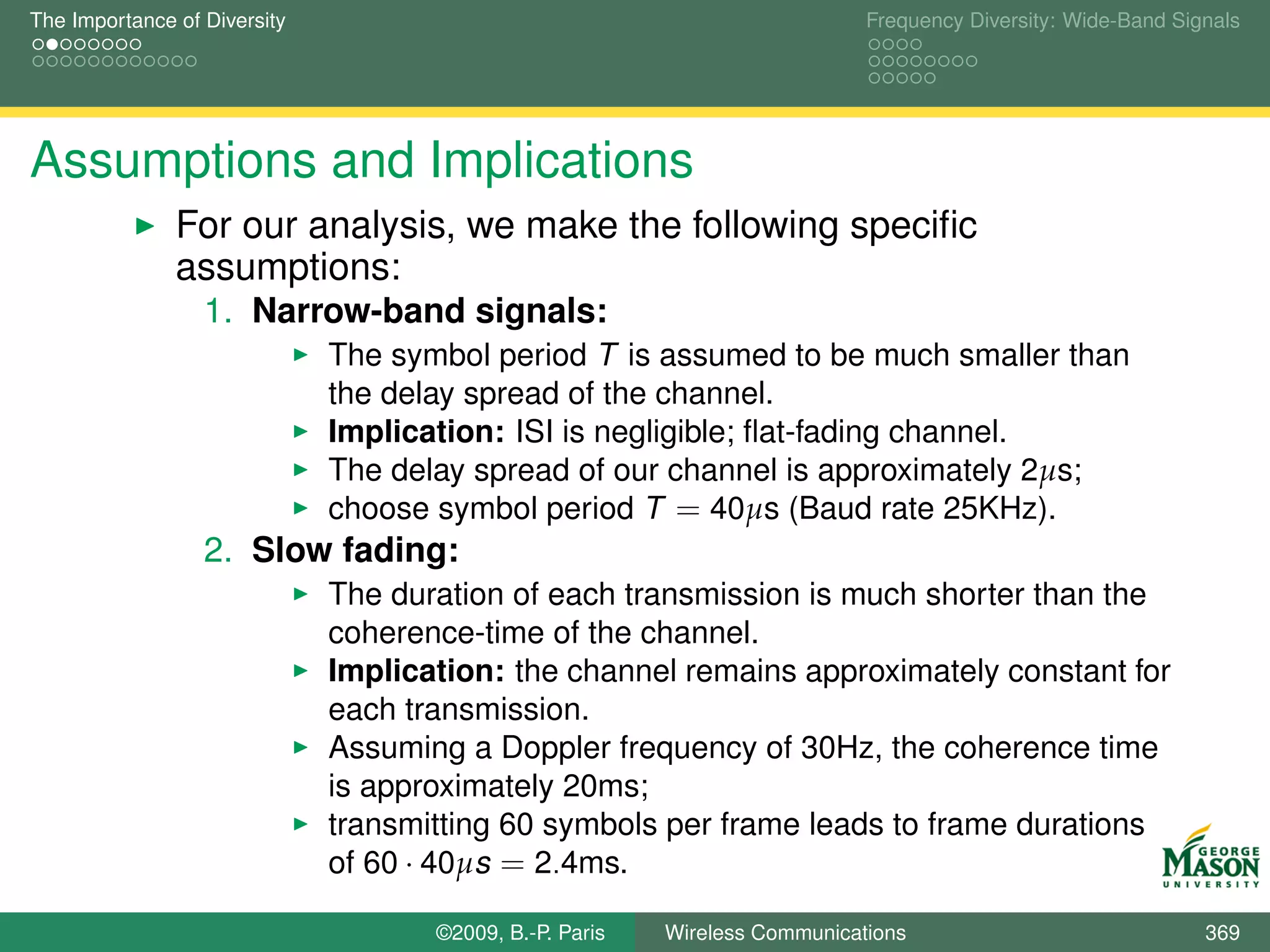 The Importance of Diversity                                                  Frequency Diversity: Wide-Band Signals




Assumptions and Implications
               For our analysis, we make the following speciﬁc
               assumptions:
                  1. Narrow-band signals:
                              The symbol period T is assumed to be much smaller than
                              the delay spread of the channel.
                              Implication: ISI is negligible; ﬂat-fading channel.
                              The delay spread of our channel is approximately 2µs;
                              choose symbol period T = 40µs (Baud rate 25KHz).
                  2. Slow fading:
                              The duration of each transmission is much shorter than the
                              coherence-time of the channel.
                              Implication: the channel remains approximately constant for
                              each transmission.
                              Assuming a Doppler frequency of 30Hz, the coherence time
                              is approximately 20ms;
                              transmitting 60 symbols per frame leads to frame durations
                              of 60 · 40µs = 2.4ms.

                                     ©2009, B.-P. Paris   Wireless Communications                              369
 