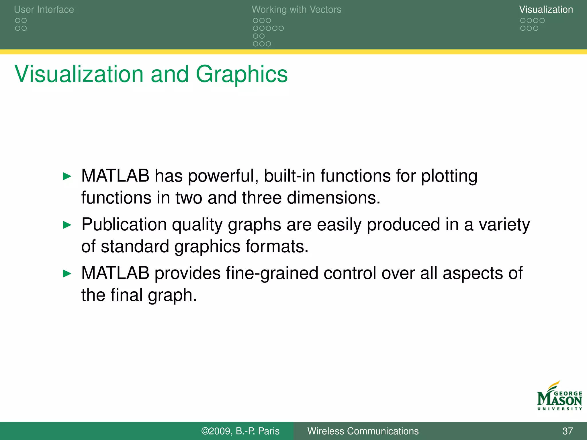 User Interface                             Working with Vectors                  Visualization




Visualization and Graphics



                 MATLAB has powerful, built-in functions for plotting
                 functions in two and three dimensions.
                 Publication quality graphs are easily produced in a variety
                 of standard graphics formats.
                 MATLAB provides ﬁne-grained control over all aspects of
                 the ﬁnal graph.




                                ©2009, B.-P. Paris     Wireless Communications             37
 