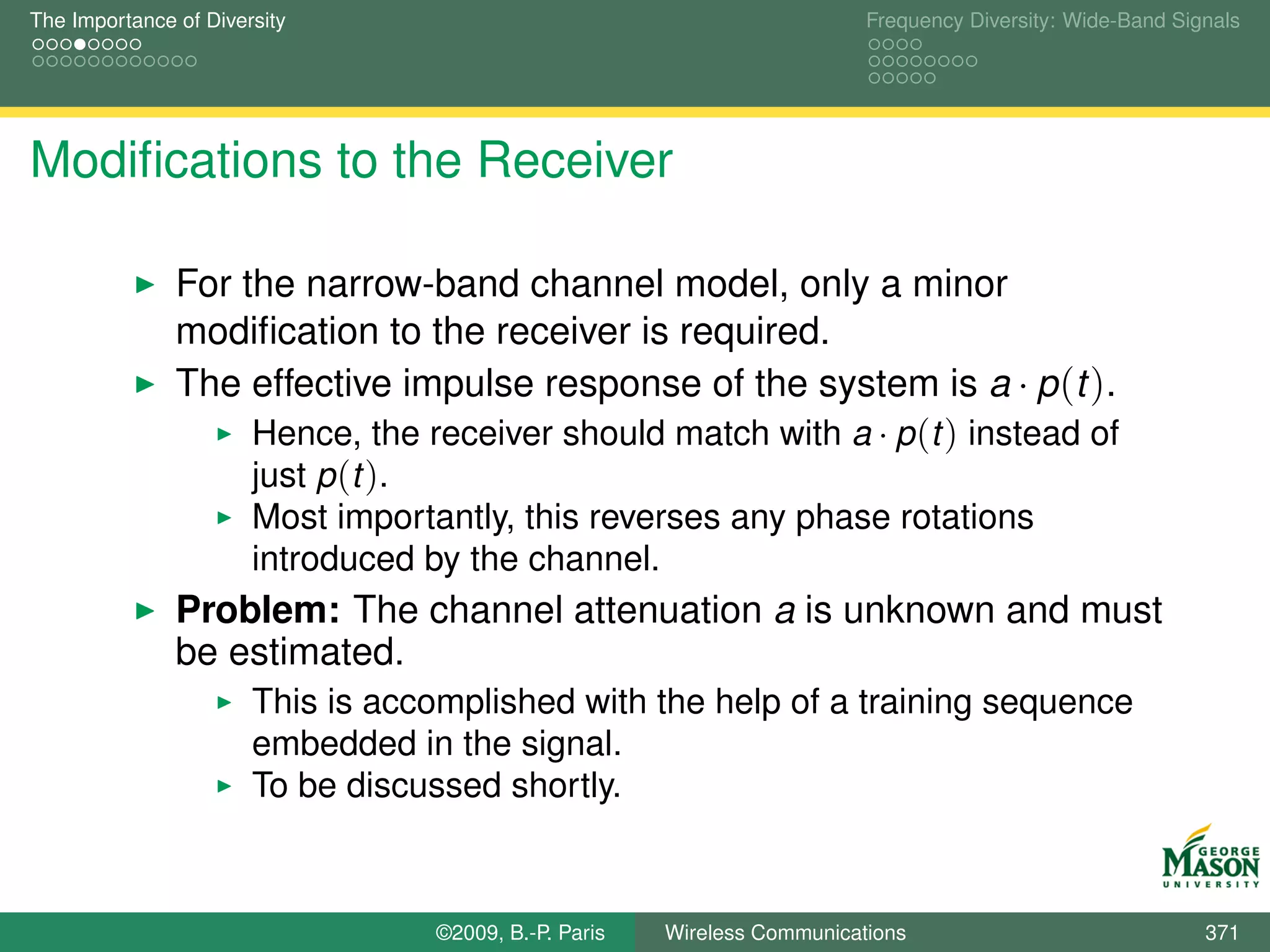 The Importance of Diversity                                                Frequency Diversity: Wide-Band Signals




Modiﬁcations to the Receiver

               For the narrow-band channel model, only a minor
               modiﬁcation to the receiver is required.
               The effective impulse response of the system is a · p (t ).
                    Hence, the receiver should match with a · p (t ) instead of
                    just p (t ).
                       Most importantly, this reverses any phase rotations
                       introduced by the channel.
               Problem: The channel attenuation a is unknown and must
               be estimated.
                       This is accomplished with the help of a training sequence
                       embedded in the signal.
                       To be discussed shortly.



                                   ©2009, B.-P. Paris   Wireless Communications                              371
 