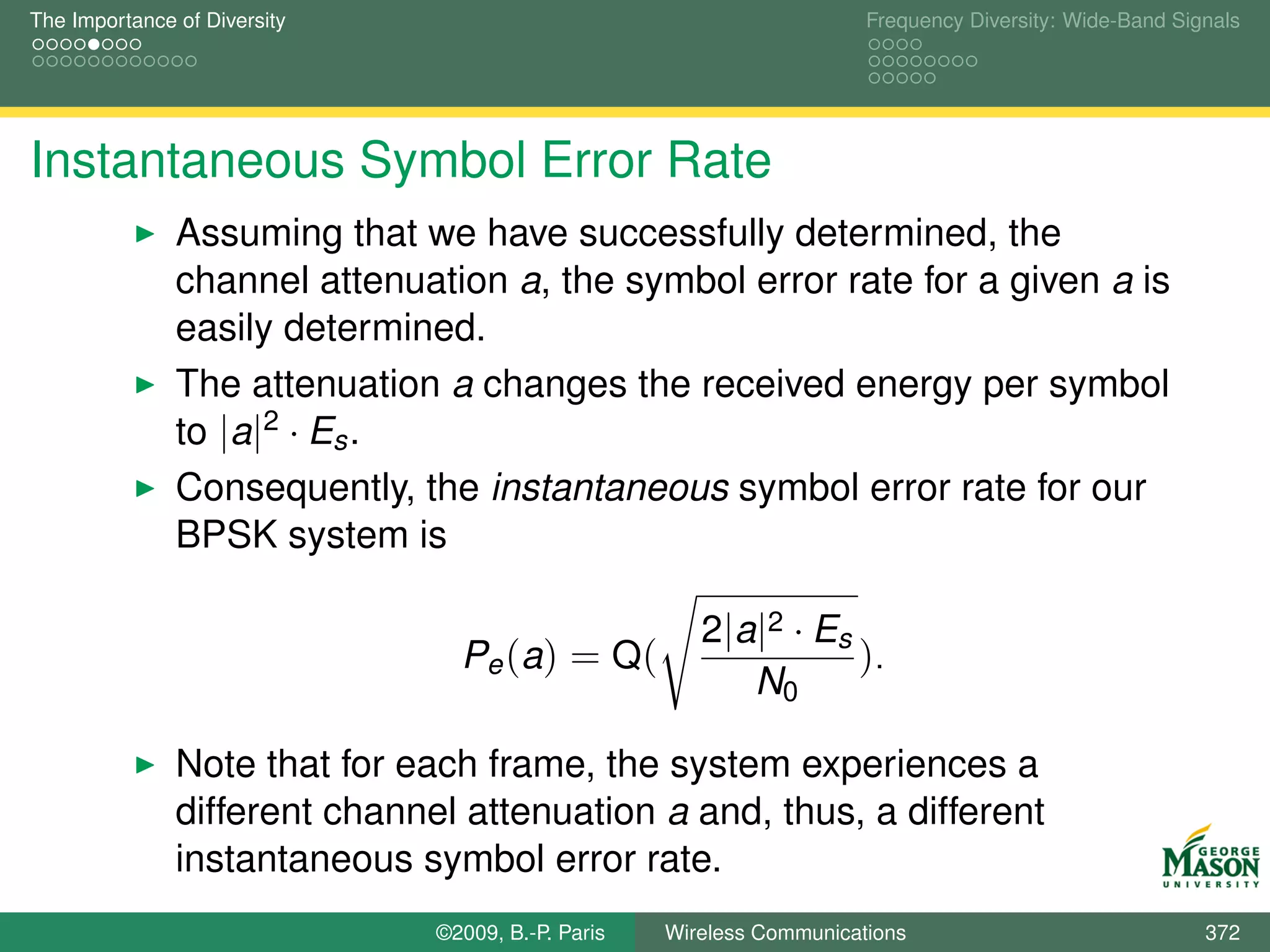 The Importance of Diversity                                            Frequency Diversity: Wide-Band Signals




Instantaneous Symbol Error Rate
               Assuming that we have successfully determined, the
               channel attenuation a, the symbol error rate for a given a is
               easily determined.
               The attenuation a changes the received energy per symbol
               to |a|2 · Es .
               Consequently, the instantaneous symbol error rate for our
               BPSK system is

                                                       2|a|2 · Es
                                 Pe (a) = Q(                      ).
                                                          N0

               Note that for each frame, the system experiences a
               different channel attenuation a and, thus, a different
               instantaneous symbol error rate.
                               ©2009, B.-P. Paris   Wireless Communications                              372
 