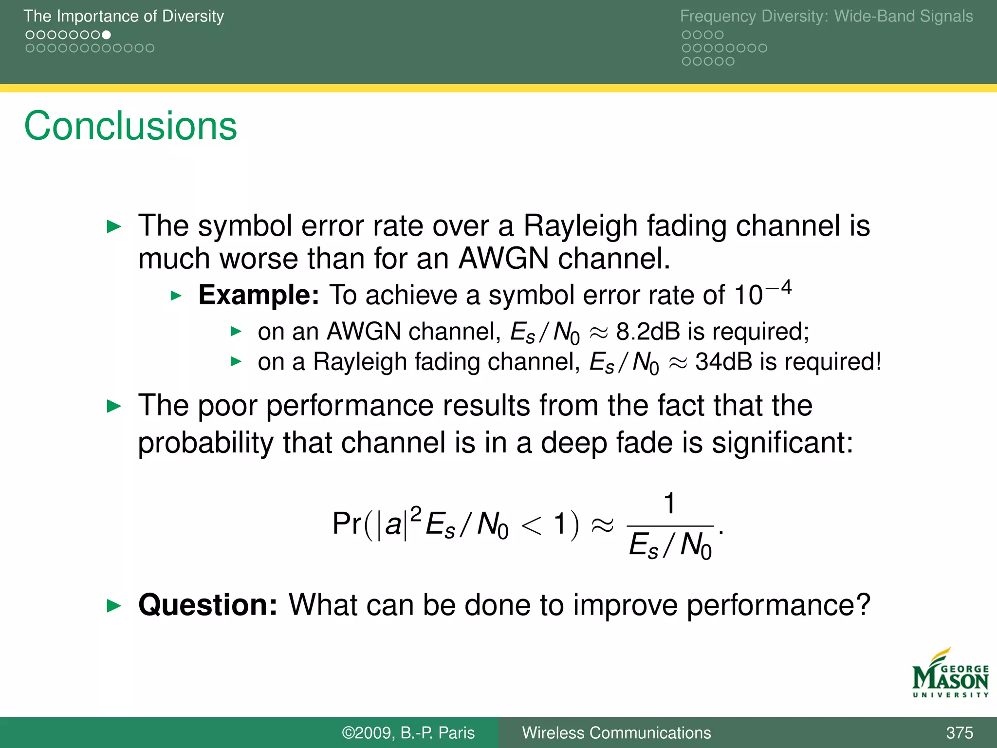 The Importance of Diversity                                                  Frequency Diversity: Wide-Band Signals




Conclusions

               The symbol error rate over a Rayleigh fading channel is
               much worse than for an AWGN channel.
                       Example: To achieve a symbol error rate of 10−4
                              on an AWGN channel, Es /N0 ≈ 8.2dB is required;
                              on a Rayleigh fading channel, Es /N0 ≈ 34dB is required!
               The poor performance results from the fact that the
               probability that channel is in a deep fade is signiﬁcant:

                                                                         1
                                    Pr(|a|2 Es /N0 < 1) ≈                    .
                                                                      Es /N0

               Question: What can be done to improve performance?



                                     ©2009, B.-P. Paris   Wireless Communications                              375
 