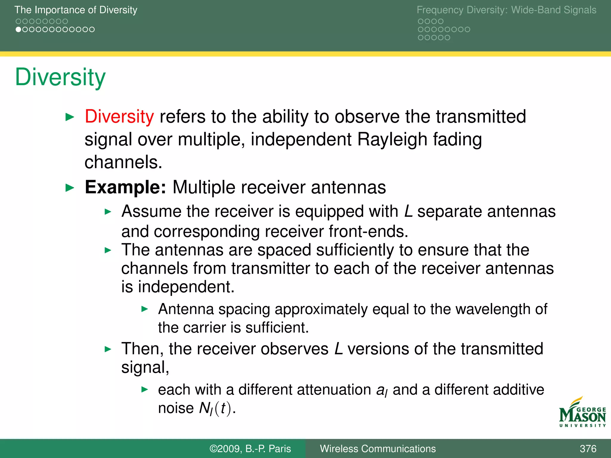 The Importance of Diversity                                                   Frequency Diversity: Wide-Band Signals




Diversity
               Diversity refers to the ability to observe the transmitted
               signal over multiple, independent Rayleigh fading
               channels.
               Example: Multiple receiver antennas
                       Assume the receiver is equipped with L separate antennas
                       and corresponding receiver front-ends.
                       The antennas are spaced sufﬁciently to ensure that the
                       channels from transmitter to each of the receiver antennas
                       is independent.
                              Antenna spacing approximately equal to the wavelength of
                              the carrier is sufﬁcient.
                       Then, the receiver observes L versions of the transmitted
                       signal,
                              each with a different attenuation al and a different additive
                              noise Nl (t ).

                                      ©2009, B.-P. Paris   Wireless Communications                              376
 