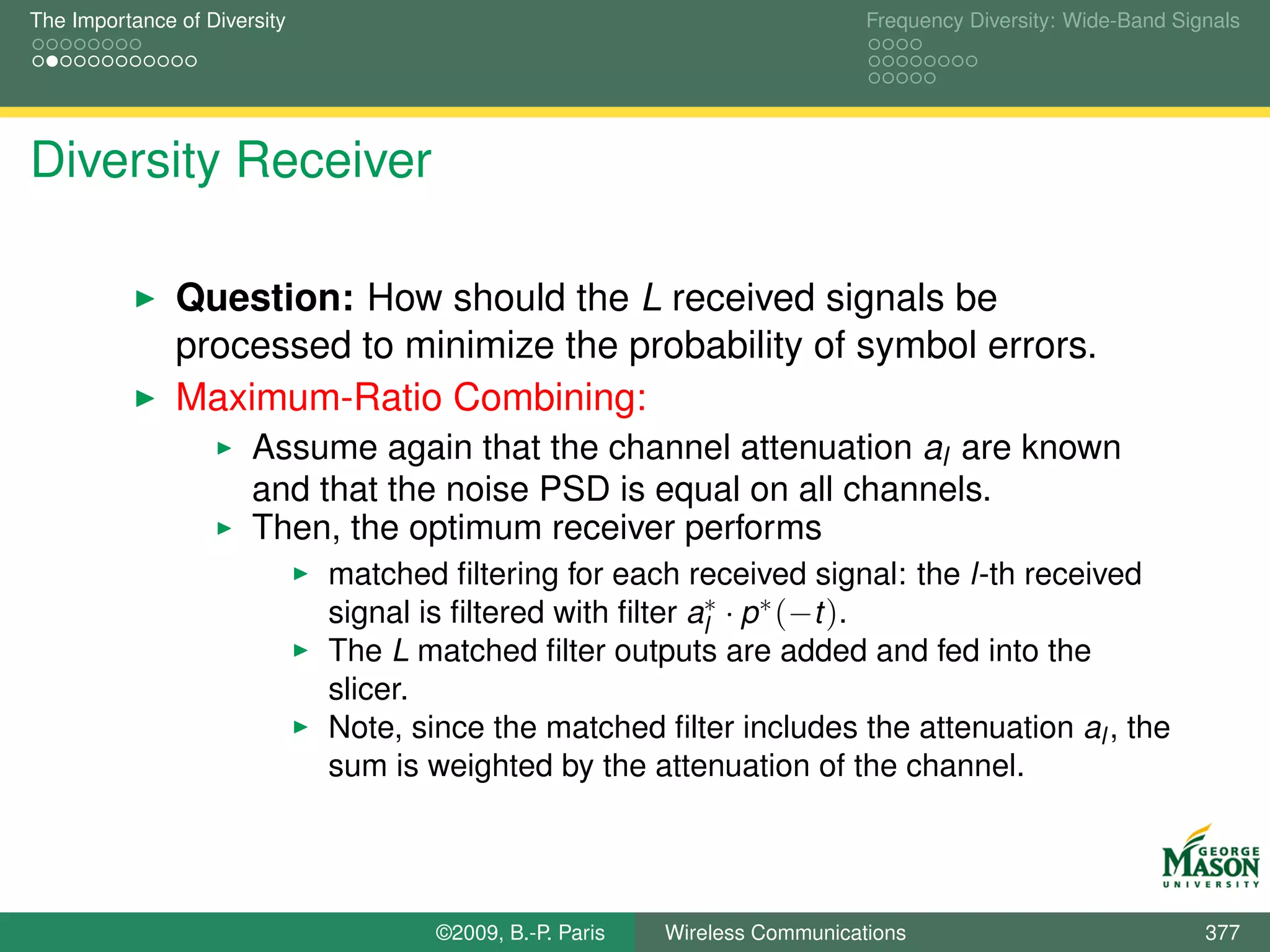 The Importance of Diversity                                                   Frequency Diversity: Wide-Band Signals




Diversity Receiver

               Question: How should the L received signals be
               processed to minimize the probability of symbol errors.
               Maximum-Ratio Combining:
                       Assume again that the channel attenuation al are known
                       and that the noise PSD is equal on all channels.
                       Then, the optimum receiver performs
                              matched ﬁltering for each received signal: the l-th received
                              signal is ﬁltered with ﬁlter al∗ · p ∗ (−t ).
                              The L matched ﬁlter outputs are added and fed into the
                              slicer.
                              Note, since the matched ﬁlter includes the attenuation al , the
                              sum is weighted by the attenuation of the channel.




                                      ©2009, B.-P. Paris   Wireless Communications                              377
 
