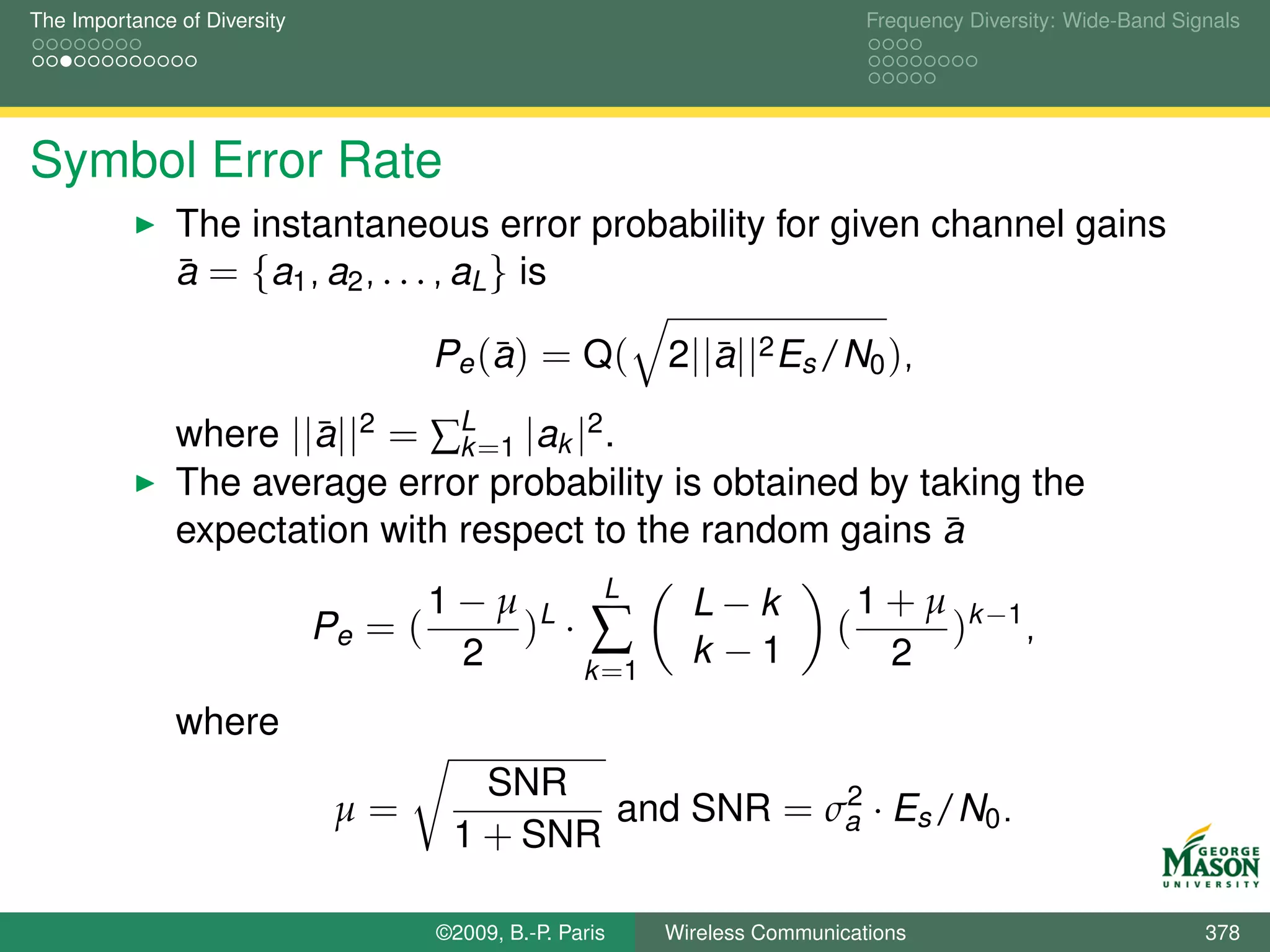 The Importance of Diversity                                                     Frequency Diversity: Wide-Band Signals




Symbol Error Rate
               The instantaneous error probability for given channel gains
               a = {a1 , a2 , . . . , aL } is
               ¯

                                            ¯
                                       Pe ( a ) = Q (       2||a||2 Es /N0 ),
                                                               ¯

               where ||a||2 = ∑L =1 |ak |2 .
                       ¯        k
               The average error probability is obtained by taking the
               expectation with respect to the random gains a ¯
                                       1−µ L L                L−k               1 + µ k −1
                              Pe = (      ) ·∑                              (        ) ,
                                        2    k =1
                                                              k −1                2
               where
                                          SNR              2
                               µ=               and SNR = σa · Es /N0 .
                                        1 + SNR

                                       ©2009, B.-P. Paris   Wireless Communications                               378
 