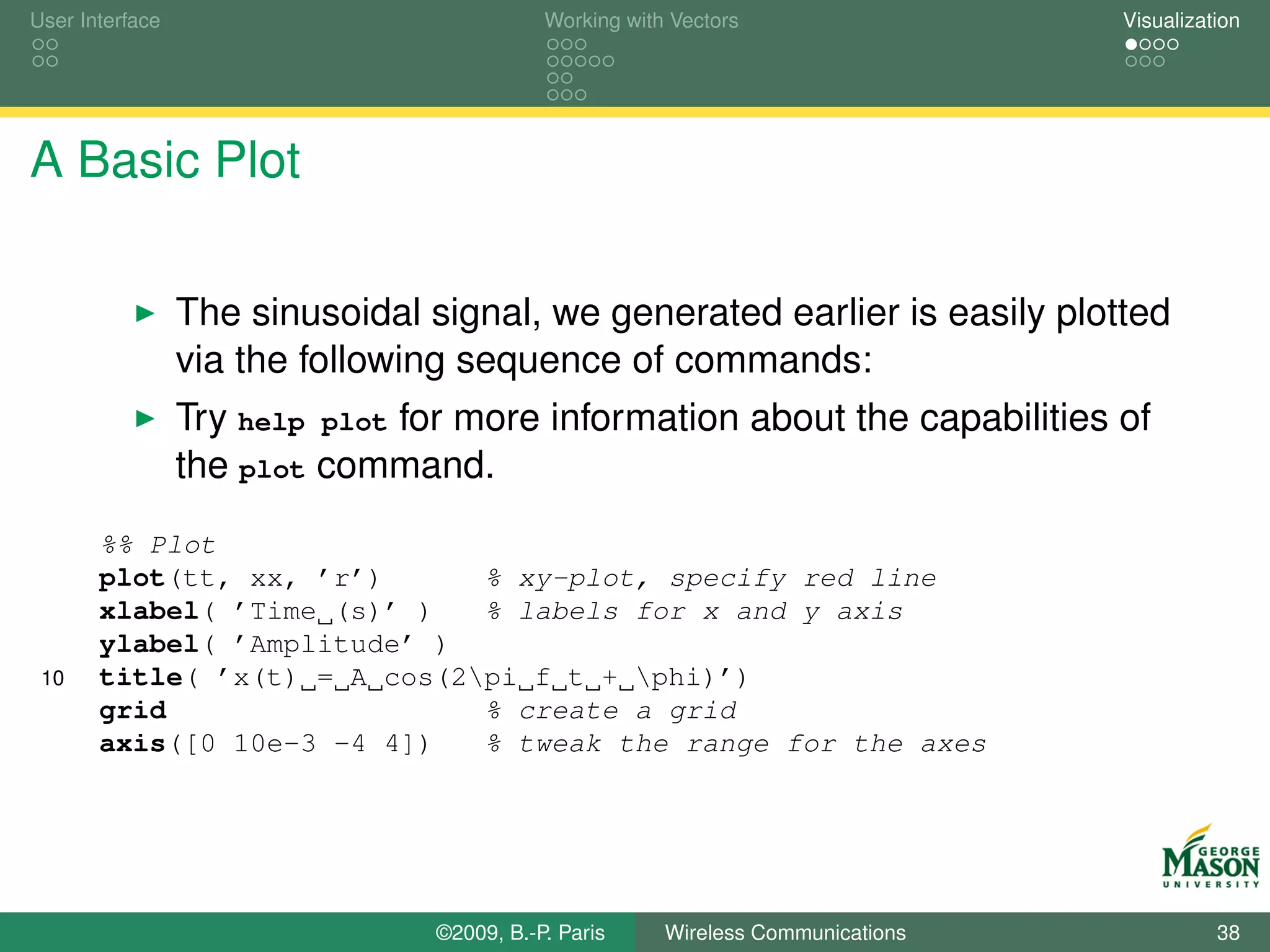 User Interface                              Working with Vectors                  Visualization




A Basic Plot

                 The sinusoidal signal, we generated earlier is easily plotted
                 via the following sequence of commands:
                 Try help plot for more information about the capabilities of
                 the plot command.
       %% Plot
       plot(tt, xx, ’r’)      % xy-plot, specify red line
       xlabel( ’Time (s)’ )   % labels for x and y axis
       ylabel( ’Amplitude’ )
 10    title( ’x(t) = A cos(2pi f t + phi)’)
       grid                   % create a grid
       axis([0 10e-3 -4 4])   % tweak the range for the axes




                                 ©2009, B.-P. Paris     Wireless Communications             38
 