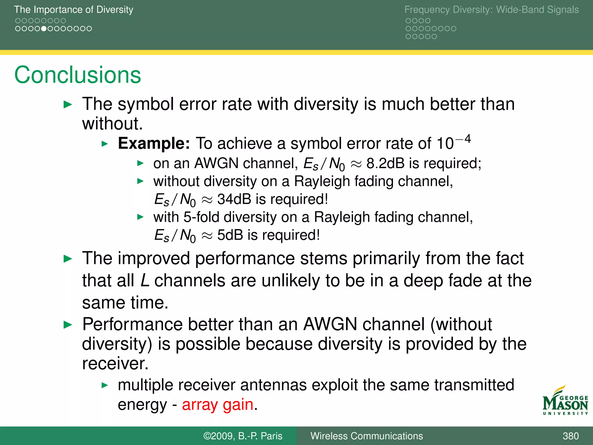 The Importance of Diversity                                                  Frequency Diversity: Wide-Band Signals




Conclusions
               The symbol error rate with diversity is much better than
               without.
                       Example: To achieve a symbol error rate of 10−4
                              on an AWGN channel, Es /N0 ≈ 8.2dB is required;
                              without diversity on a Rayleigh fading channel,
                              Es /N0 ≈ 34dB is required!
                              with 5-fold diversity on a Rayleigh fading channel,
                              Es /N0 ≈ 5dB is required!
               The improved performance stems primarily from the fact
               that all L channels are unlikely to be in a deep fade at the
               same time.
               Performance better than an AWGN channel (without
               diversity) is possible because diversity is provided by the
               receiver.
                       multiple receiver antennas exploit the same transmitted
                       energy - array gain.
                                     ©2009, B.-P. Paris   Wireless Communications                              380
 