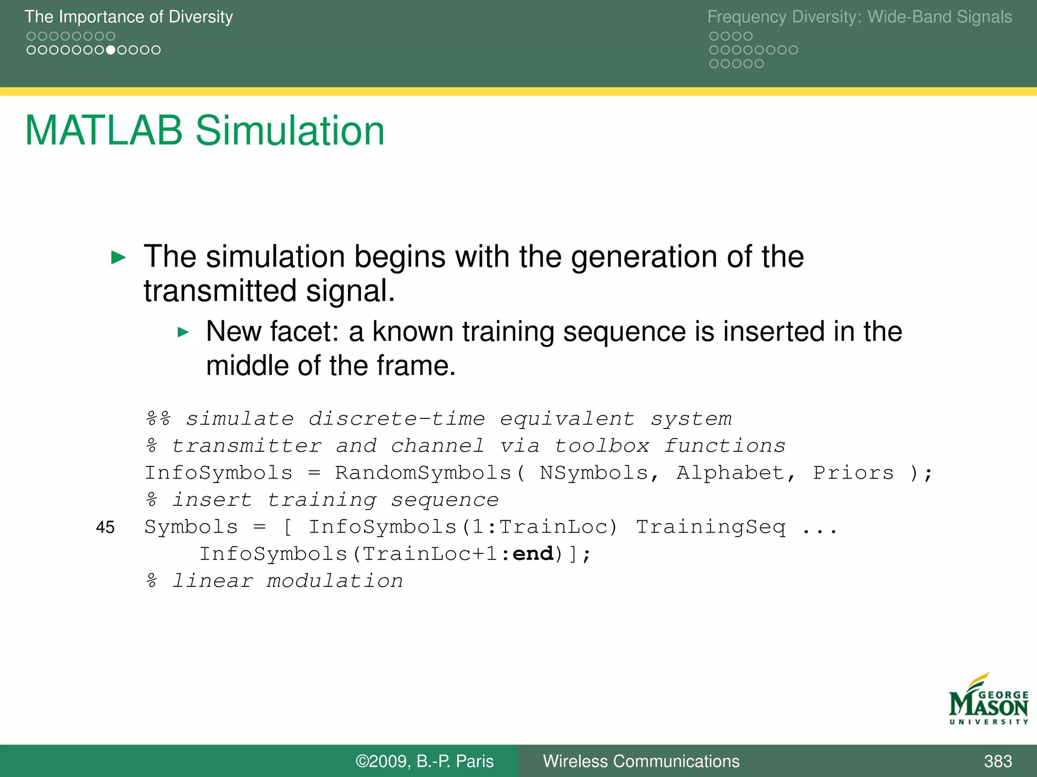 The Importance of Diversity                                               Frequency Diversity: Wide-Band Signals




MATLAB Simulation

               The simulation begins with the generation of the
               transmitted signal.
                       New facet: a known training sequence is inserted in the
                       middle of the frame.
               %% simulate discrete-time equivalent system
               % transmitter and channel via toolbox functions
               InfoSymbols = RandomSymbols( NSymbols, Alphabet, Priors );
               % insert training sequence
         45    Symbols = [ InfoSymbols(1:TrainLoc) TrainingSeq ...
                   InfoSymbols(TrainLoc+1:end)];
               % linear modulation




                                  ©2009, B.-P. Paris   Wireless Communications                              383
 