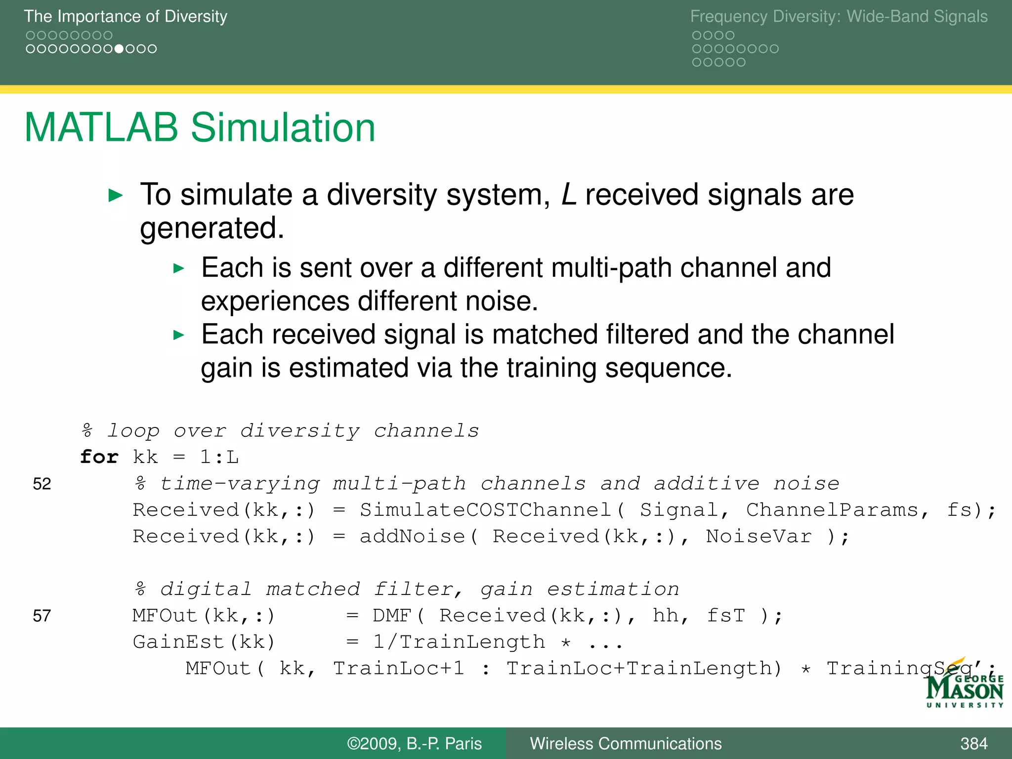 The Importance of Diversity                                               Frequency Diversity: Wide-Band Signals




MATLAB Simulation
               To simulate a diversity system, L received signals are
               generated.
                       Each is sent over a different multi-path channel and
                       experiences different noise.
                       Each received signal is matched ﬁltered and the channel
                       gain is estimated via the training sequence.

       % loop over diversity channels
       for kk = 1:L
 52        % time-varying multi-path channels and additive noise
           Received(kk,:) = SimulateCOSTChannel( Signal, ChannelParams, fs);
           Received(kk,:) = addNoise( Received(kk,:), NoiseVar );

              % digital matched filter, gain estimation
 57           MFOut(kk,:)     = DMF( Received(kk,:), hh, fsT );
              GainEst(kk)     = 1/TrainLength * ...
                  MFOut( kk, TrainLoc+1 : TrainLoc+TrainLength) * TrainingSeq’;


                                  ©2009, B.-P. Paris   Wireless Communications                              384
 