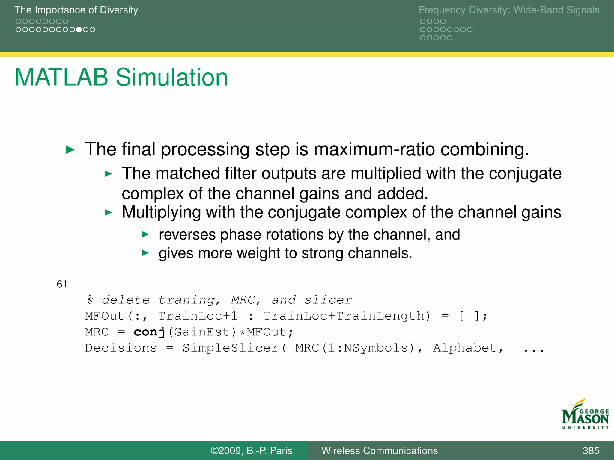 The Importance of Diversity                                                  Frequency Diversity: Wide-Band Signals




MATLAB Simulation

               The ﬁnal processing step is maximum-ratio combining.
                       The matched ﬁlter outputs are multiplied with the conjugate
                       complex of the channel gains and added.
                       Multiplying with the conjugate complex of the channel gains
                              reverses phase rotations by the channel, and
                              gives more weight to strong channels.
         61
               % delete traning, MRC, and slicer
               MFOut(:, TrainLoc+1 : TrainLoc+TrainLength) = [ ];
               MRC = conj(GainEst)*MFOut;
               Decisions = SimpleSlicer( MRC(1:NSymbols), Alphabet,                               ...




                                     ©2009, B.-P. Paris   Wireless Communications                              385
 