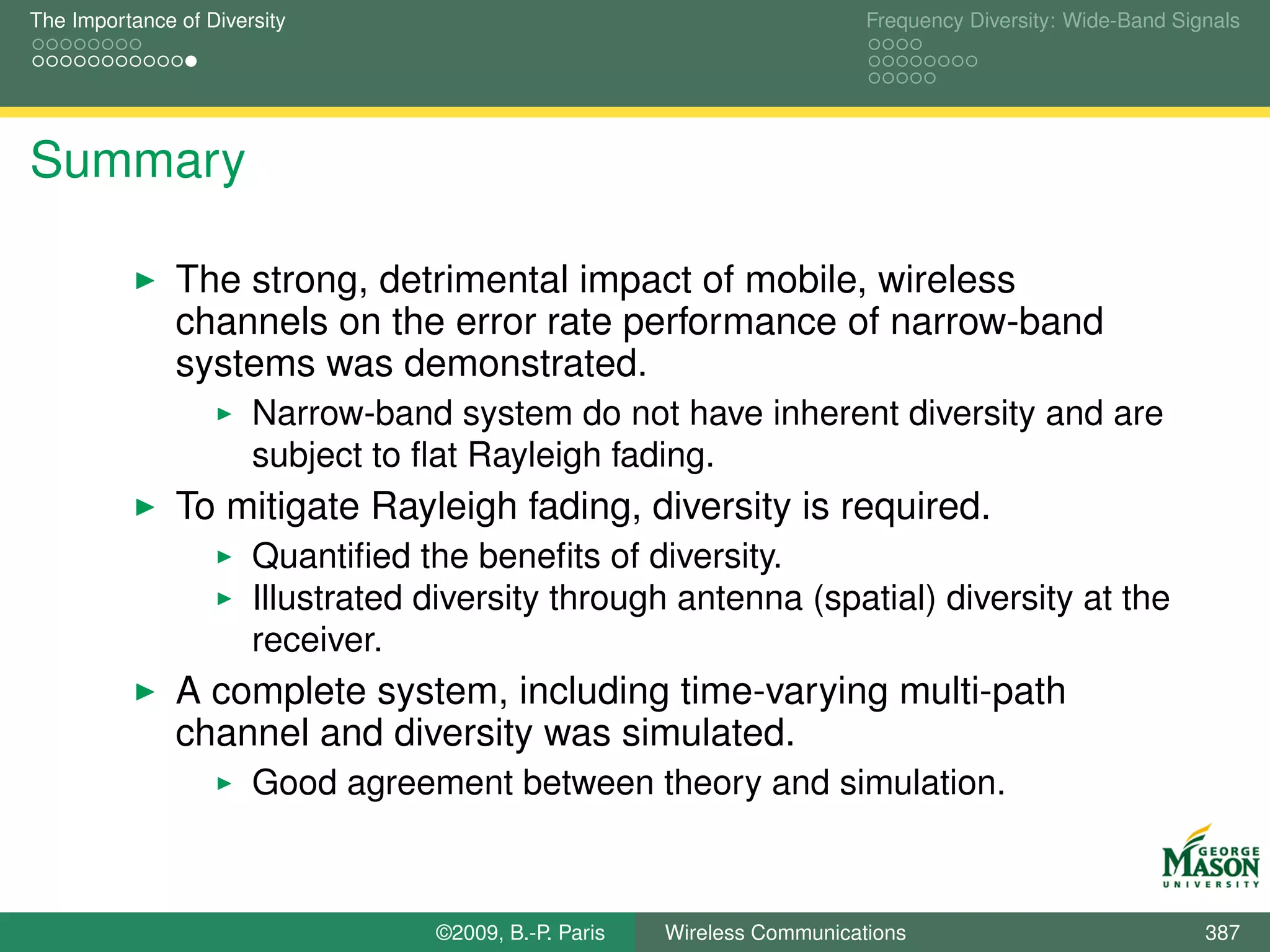 The Importance of Diversity                                                Frequency Diversity: Wide-Band Signals




Summary

               The strong, detrimental impact of mobile, wireless
               channels on the error rate performance of narrow-band
               systems was demonstrated.
                       Narrow-band system do not have inherent diversity and are
                       subject to ﬂat Rayleigh fading.
               To mitigate Rayleigh fading, diversity is required.
                       Quantiﬁed the beneﬁts of diversity.
                       Illustrated diversity through antenna (spatial) diversity at the
                       receiver.
               A complete system, including time-varying multi-path
               channel and diversity was simulated.
                       Good agreement between theory and simulation.



                                   ©2009, B.-P. Paris   Wireless Communications                              387
 