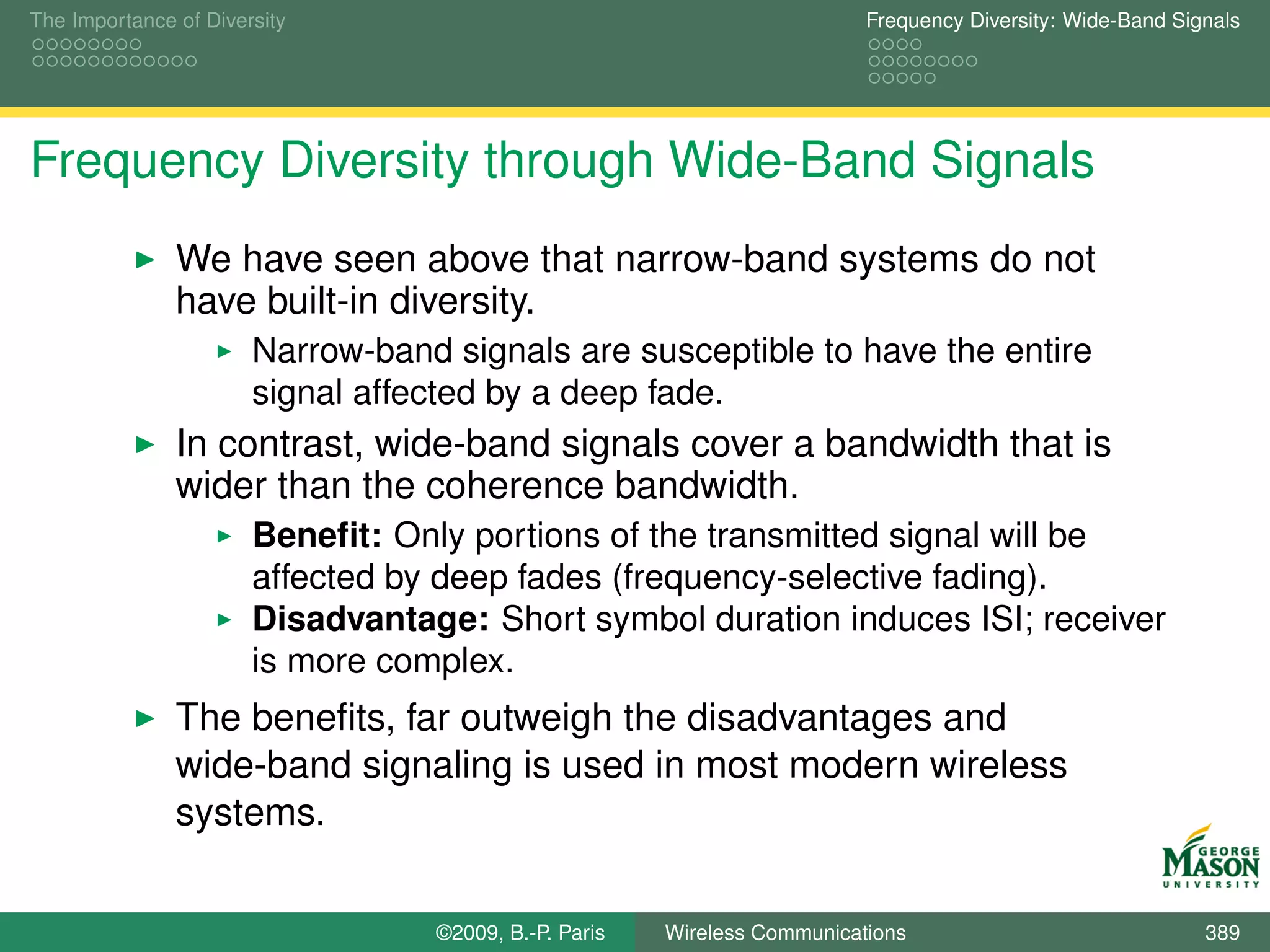 The Importance of Diversity                                               Frequency Diversity: Wide-Band Signals




Frequency Diversity through Wide-Band Signals
               We have seen above that narrow-band systems do not
               have built-in diversity.
                       Narrow-band signals are susceptible to have the entire
                       signal affected by a deep fade.
               In contrast, wide-band signals cover a bandwidth that is
               wider than the coherence bandwidth.
                       Beneﬁt: Only portions of the transmitted signal will be
                       affected by deep fades (frequency-selective fading).
                       Disadvantage: Short symbol duration induces ISI; receiver
                       is more complex.
               The beneﬁts, far outweigh the disadvantages and
               wide-band signaling is used in most modern wireless
               systems.


                                  ©2009, B.-P. Paris   Wireless Communications                              389
 