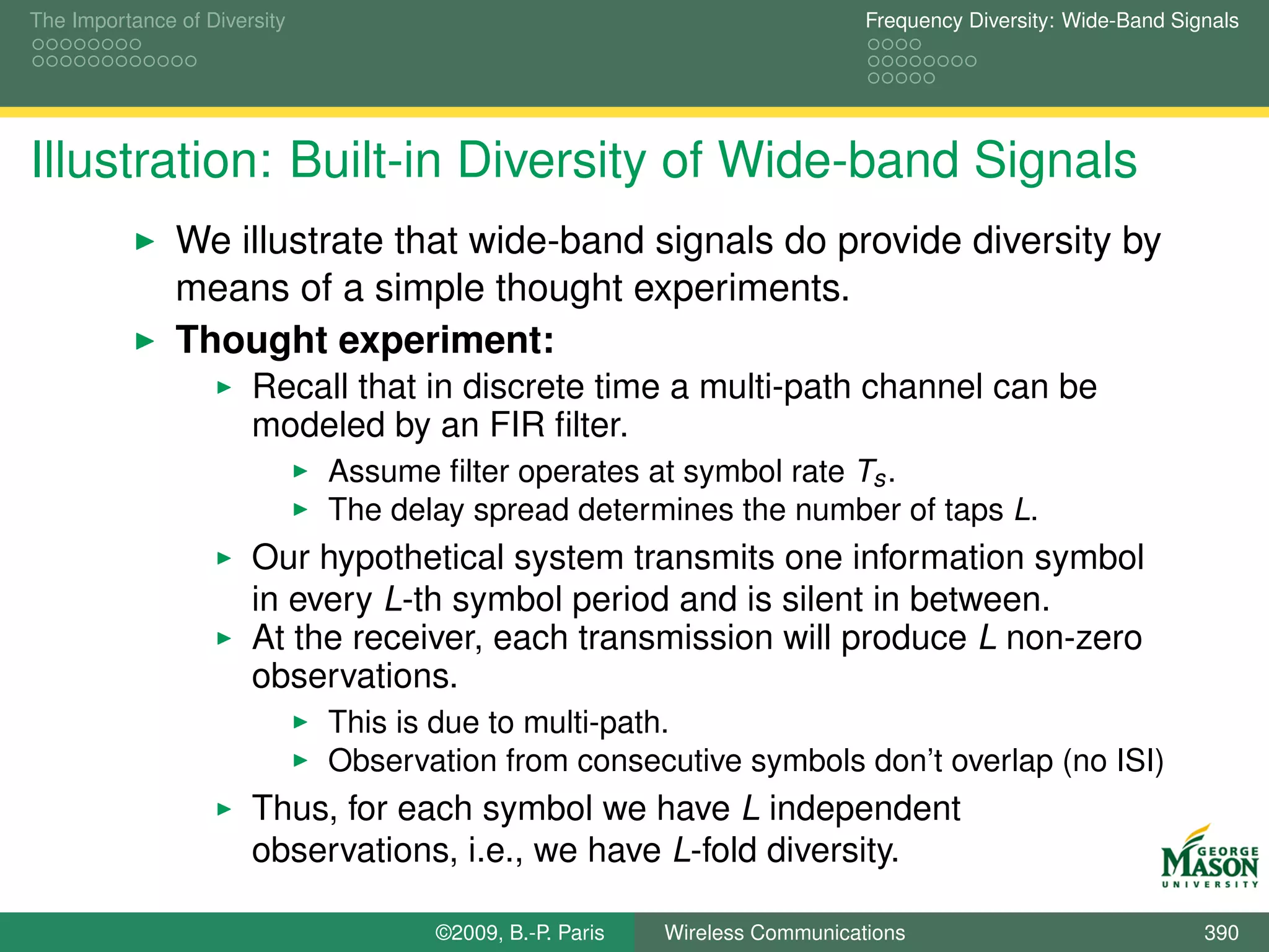 The Importance of Diversity                                                  Frequency Diversity: Wide-Band Signals




Illustration: Built-in Diversity of Wide-band Signals
               We illustrate that wide-band signals do provide diversity by
               means of a simple thought experiments.
               Thought experiment:
                       Recall that in discrete time a multi-path channel can be
                       modeled by an FIR ﬁlter.
                              Assume ﬁlter operates at symbol rate Ts .
                              The delay spread determines the number of taps L.
                       Our hypothetical system transmits one information symbol
                       in every L-th symbol period and is silent in between.
                       At the receiver, each transmission will produce L non-zero
                       observations.
                              This is due to multi-path.
                              Observation from consecutive symbols don’t overlap (no ISI)
                       Thus, for each symbol we have L independent
                       observations, i.e., we have L-fold diversity.

                                     ©2009, B.-P. Paris   Wireless Communications                              390
 
