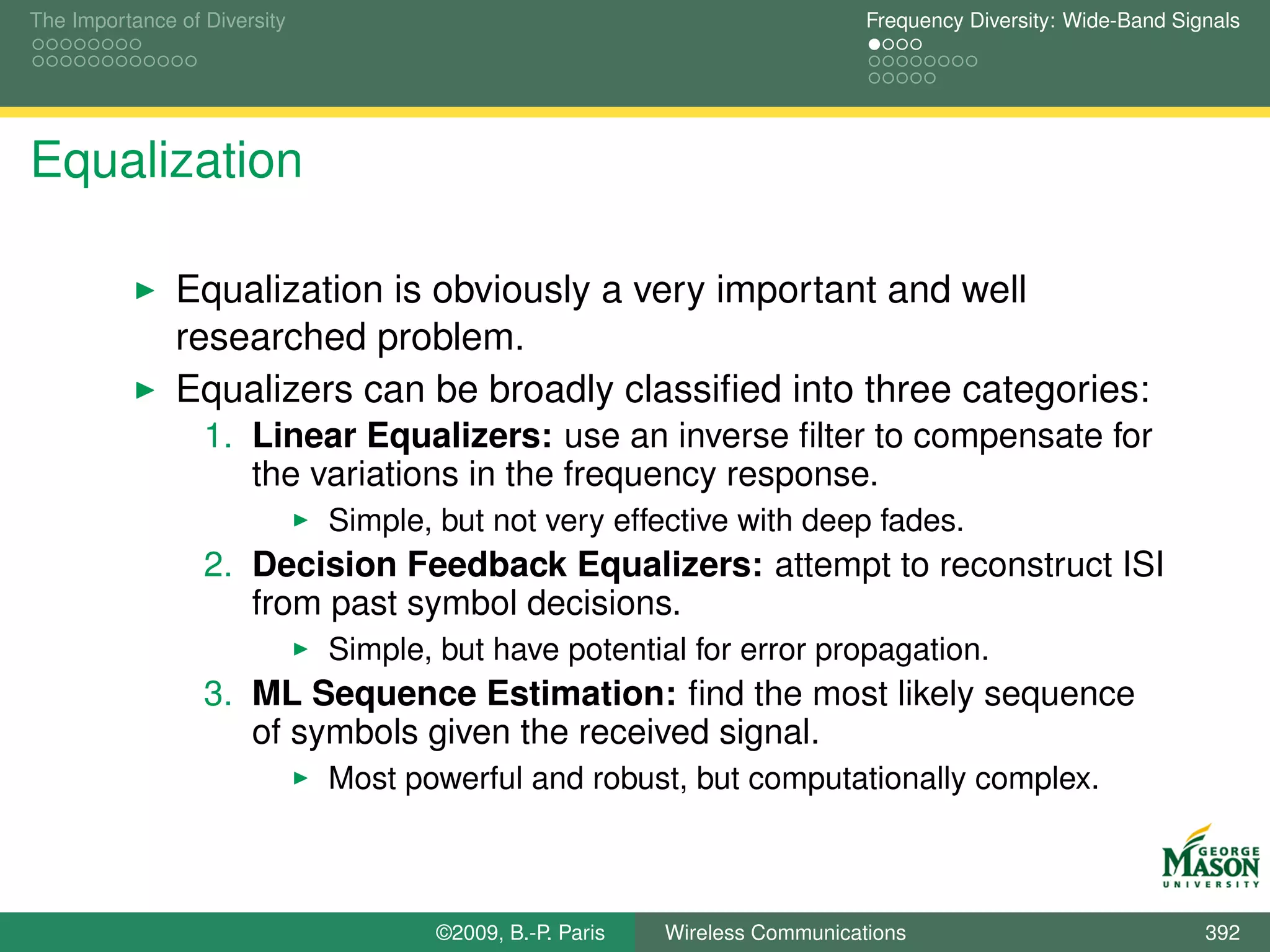 The Importance of Diversity                                                   Frequency Diversity: Wide-Band Signals




Equalization

               Equalization is obviously a very important and well
               researched problem.
               Equalizers can be broadly classiﬁed into three categories:
                  1. Linear Equalizers: use an inverse ﬁlter to compensate for
                     the variations in the frequency response.
                              Simple, but not very effective with deep fades.
                  2. Decision Feedback Equalizers: attempt to reconstruct ISI
                     from past symbol decisions.
                              Simple, but have potential for error propagation.
                  3. ML Sequence Estimation: ﬁnd the most likely sequence
                     of symbols given the received signal.
                              Most powerful and robust, but computationally complex.



                                      ©2009, B.-P. Paris   Wireless Communications                              392
 