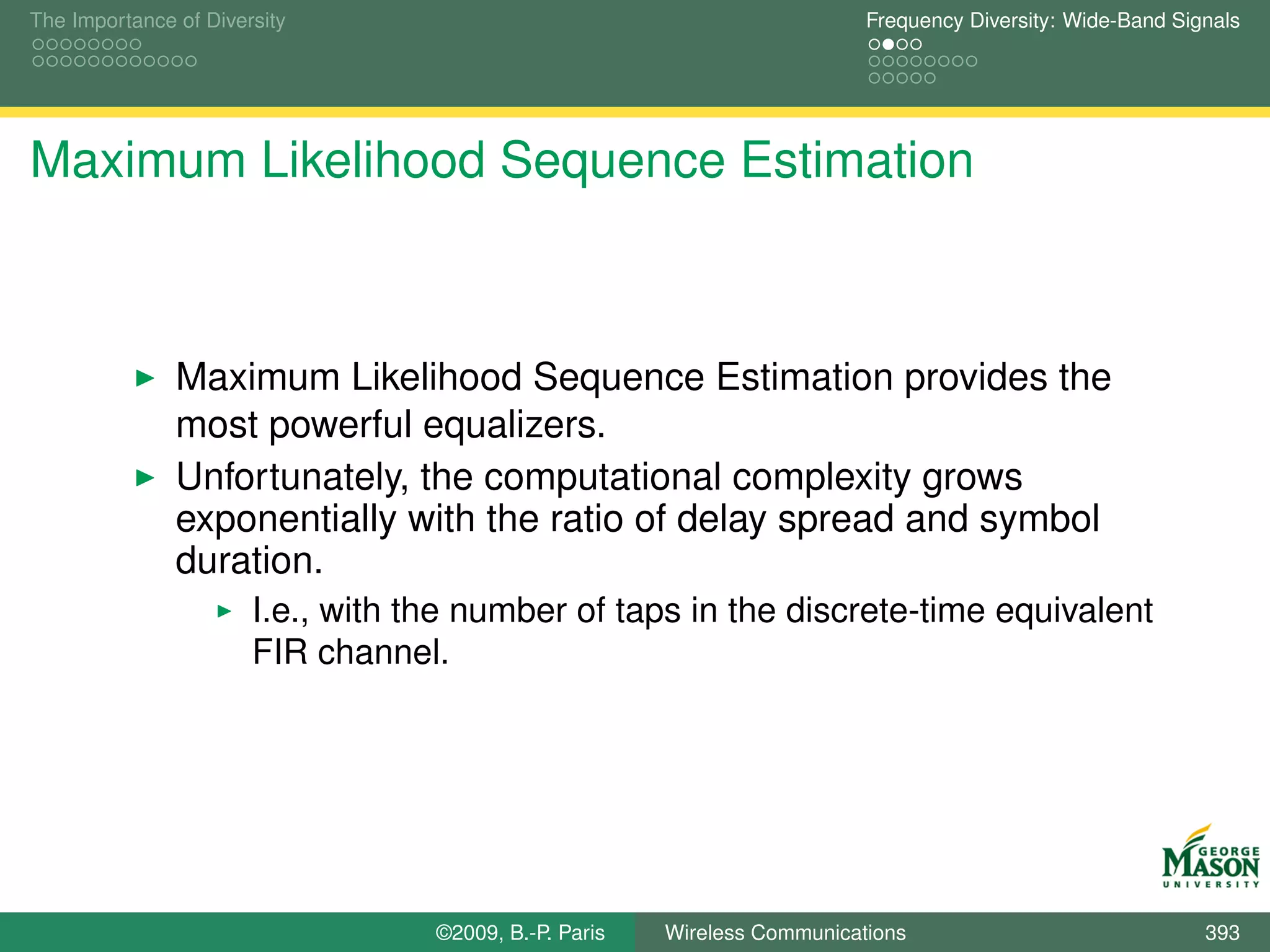 The Importance of Diversity                                                Frequency Diversity: Wide-Band Signals




Maximum Likelihood Sequence Estimation



               Maximum Likelihood Sequence Estimation provides the
               most powerful equalizers.
               Unfortunately, the computational complexity grows
               exponentially with the ratio of delay spread and symbol
               duration.
                       I.e., with the number of taps in the discrete-time equivalent
                       FIR channel.




                                   ©2009, B.-P. Paris   Wireless Communications                              393
 