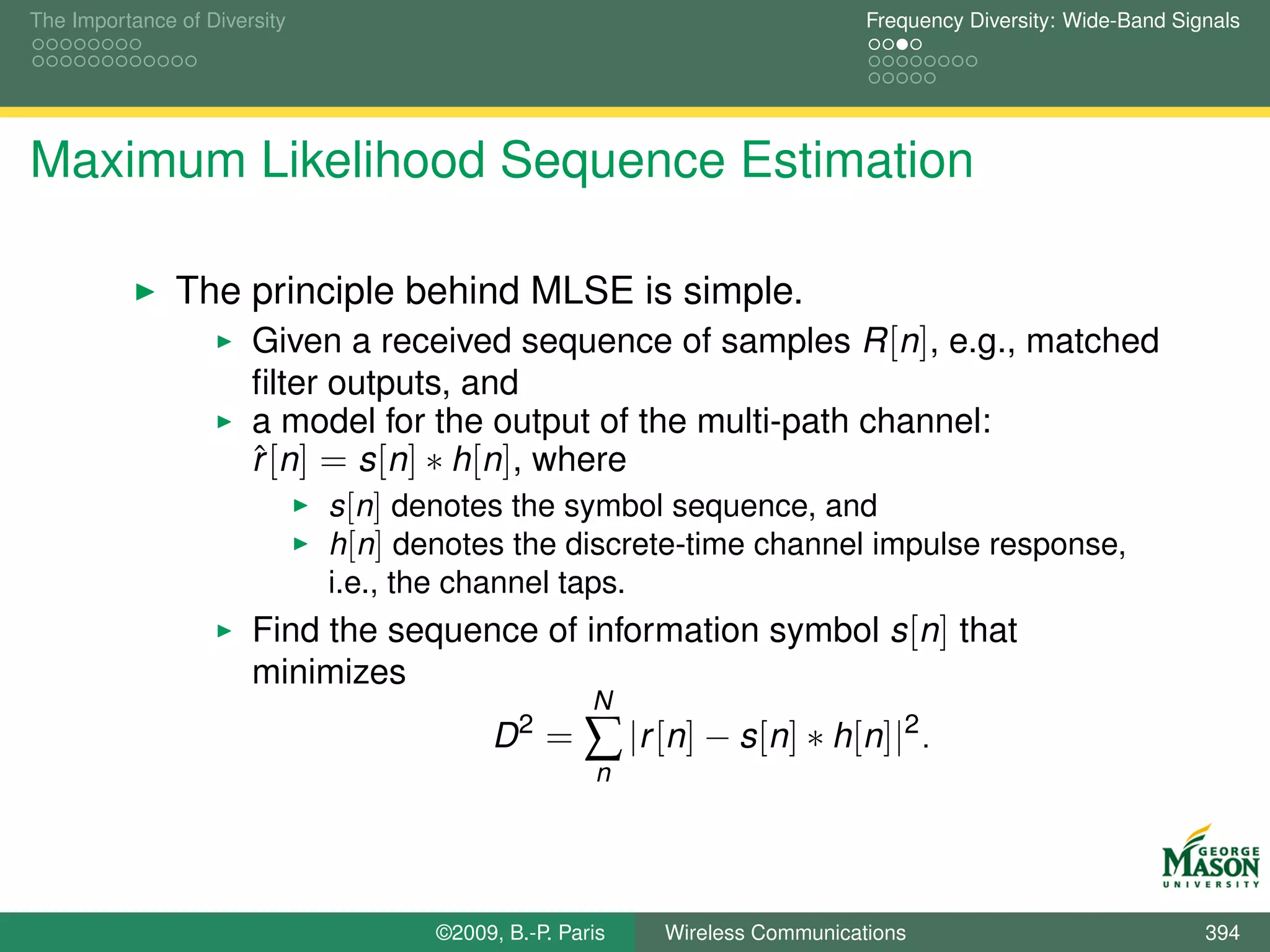 The Importance of Diversity                                                  Frequency Diversity: Wide-Band Signals




Maximum Likelihood Sequence Estimation

               The principle behind MLSE is simple.
                       Given a received sequence of samples R [n], e.g., matched
                       ﬁlter outputs, and
                       a model for the output of the multi-path channel:
                       r [n] = s [n] ∗ h[n], where
                       ˆ
                              s [n] denotes the symbol sequence, and
                              h[n] denotes the discrete-time channel impulse response,
                              i.e., the channel taps.
                       Find the sequence of information symbol s [n] that
                       minimizes
                                                     N
                                          D2 =      ∑ |r [n] − s[n] ∗ h[n]|2 .
                                                     n




                                     ©2009, B.-P. Paris   Wireless Communications                              394
 