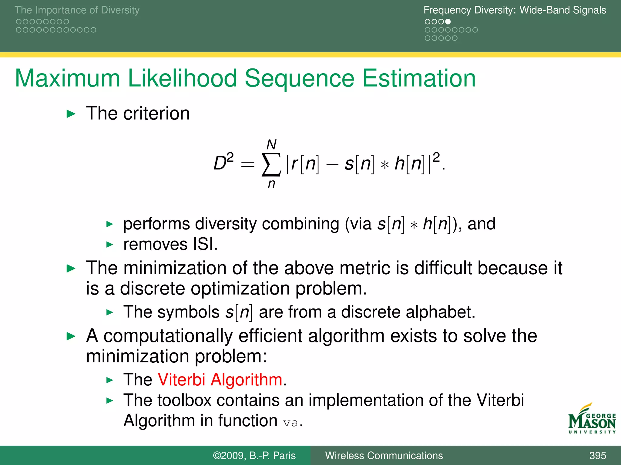 The Importance of Diversity                                                Frequency Diversity: Wide-Band Signals




Maximum Likelihood Sequence Estimation
               The criterion
                                              N
                                   D2 =      ∑ |r [n] − s[n] ∗ h[n]|2 .
                                              n


                       performs diversity combining (via s [n] ∗ h[n]), and
                       removes ISI.
               The minimization of the above metric is difﬁcult because it
               is a discrete optimization problem.
                    The symbols s [n] are from a discrete alphabet.
               A computationally efﬁcient algorithm exists to solve the
               minimization problem:
                       The Viterbi Algorithm.
                       The toolbox contains an implementation of the Viterbi
                       Algorithm in function va.
                                   ©2009, B.-P. Paris   Wireless Communications                              395
 