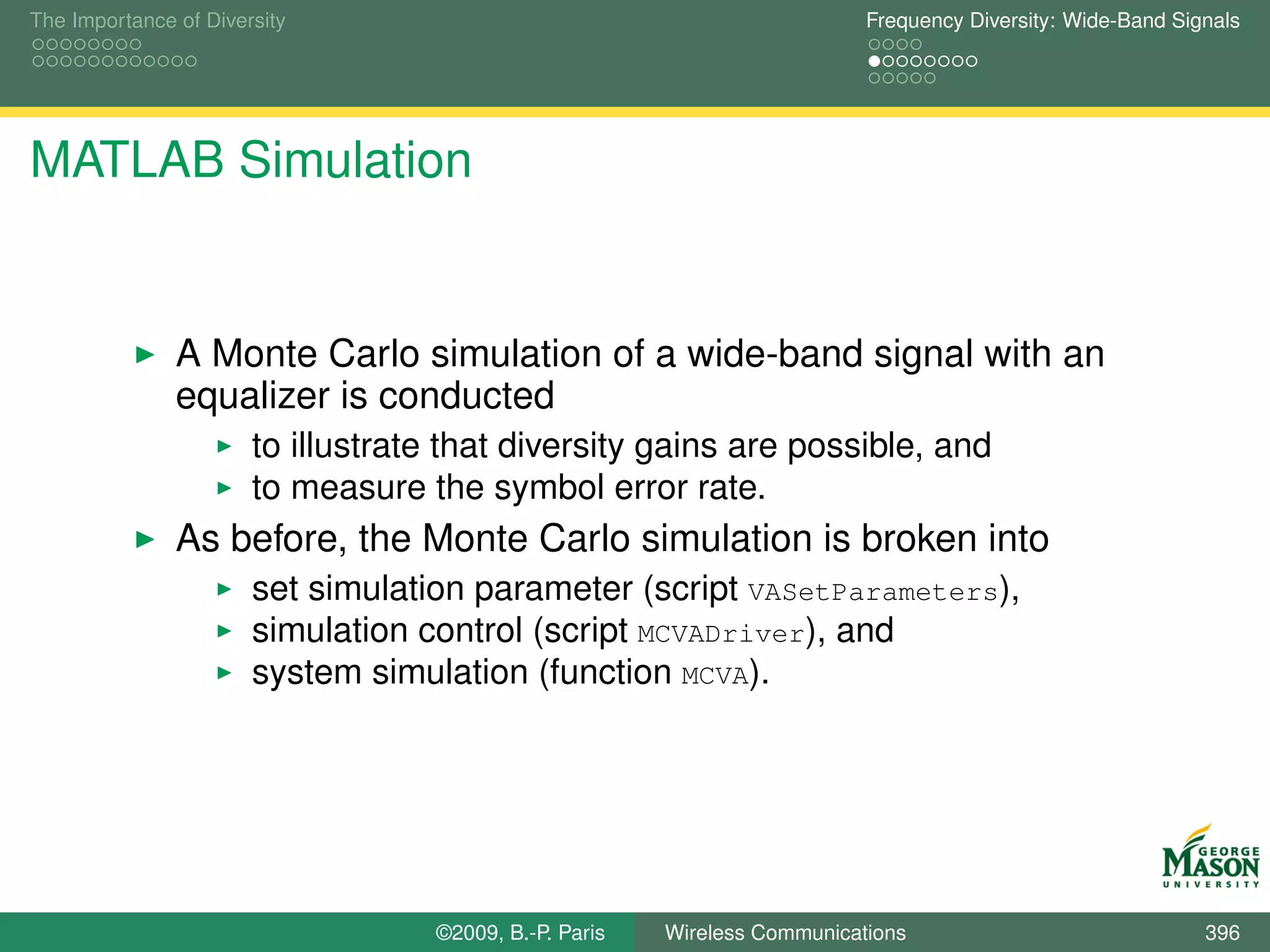 The Importance of Diversity                                                Frequency Diversity: Wide-Band Signals




MATLAB Simulation


               A Monte Carlo simulation of a wide-band signal with an
               equalizer is conducted
                       to illustrate that diversity gains are possible, and
                       to measure the symbol error rate.
               As before, the Monte Carlo simulation is broken into
                       set simulation parameter (script VASetParameters),
                       simulation control (script MCVADriver), and
                       system simulation (function MCVA).




                                   ©2009, B.-P. Paris   Wireless Communications                              396
 