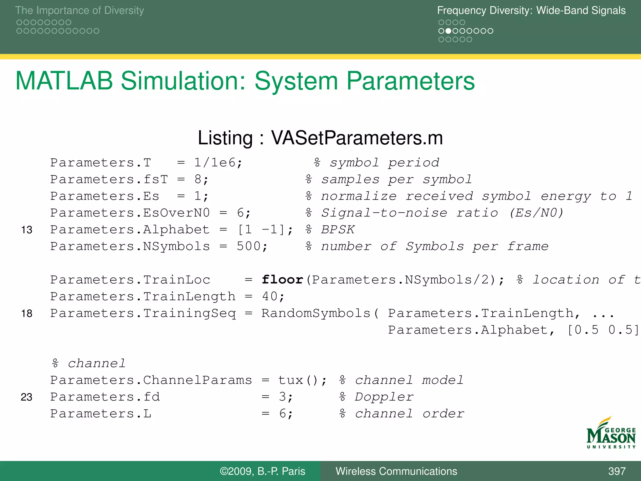 The Importance of Diversity                                             Frequency Diversity: Wide-Band Signals




MATLAB Simulation: System Parameters

                              Listing : VASetParameters.m
       Parameters.T   = 1/1e6;                    % symbol period
       Parameters.fsT = 8;                       % samples per symbol
       Parameters.Es = 1;                        % normalize received symbol energy to 1
       Parameters.EsOverN0 = 6;                  % Signal-to-noise ratio (Es/N0)
 13    Parameters.Alphabet = [1 -1];             % BPSK
       Parameters.NSymbols = 500;                % number of Symbols per frame

       Parameters.TrainLoc    = floor(Parameters.NSymbols/2); % location of t
       Parameters.TrainLength = 40;
 18    Parameters.TrainingSeq = RandomSymbols( Parameters.TrainLength, ...
                                               Parameters.Alphabet, [0.5 0.5]

       % channel
       Parameters.ChannelParams = tux(); % channel model
 23    Parameters.fd            = 3;     % Doppler
       Parameters.L             = 6;     % channel order



                                ©2009, B.-P. Paris   Wireless Communications                              397
 