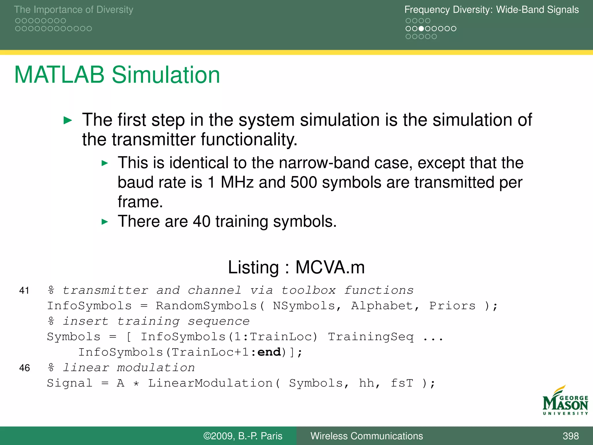 The Importance of Diversity                                                Frequency Diversity: Wide-Band Signals




MATLAB Simulation
               The ﬁrst step in the system simulation is the simulation of
               the transmitter functionality.
                       This is identical to the narrow-band case, except that the
                       baud rate is 1 MHz and 500 symbols are transmitted per
                       frame.
                       There are 40 training symbols.

                                        Listing : MCVA.m
 41    % transmitter and channel via toolbox functions
       InfoSymbols = RandomSymbols( NSymbols, Alphabet, Priors );
       % insert training sequence
       Symbols = [ InfoSymbols(1:TrainLoc) TrainingSeq ...
           InfoSymbols(TrainLoc+1:end)];
 46    % linear modulation
       Signal = A * LinearModulation( Symbols, hh, fsT );



                                   ©2009, B.-P. Paris   Wireless Communications                              398
 