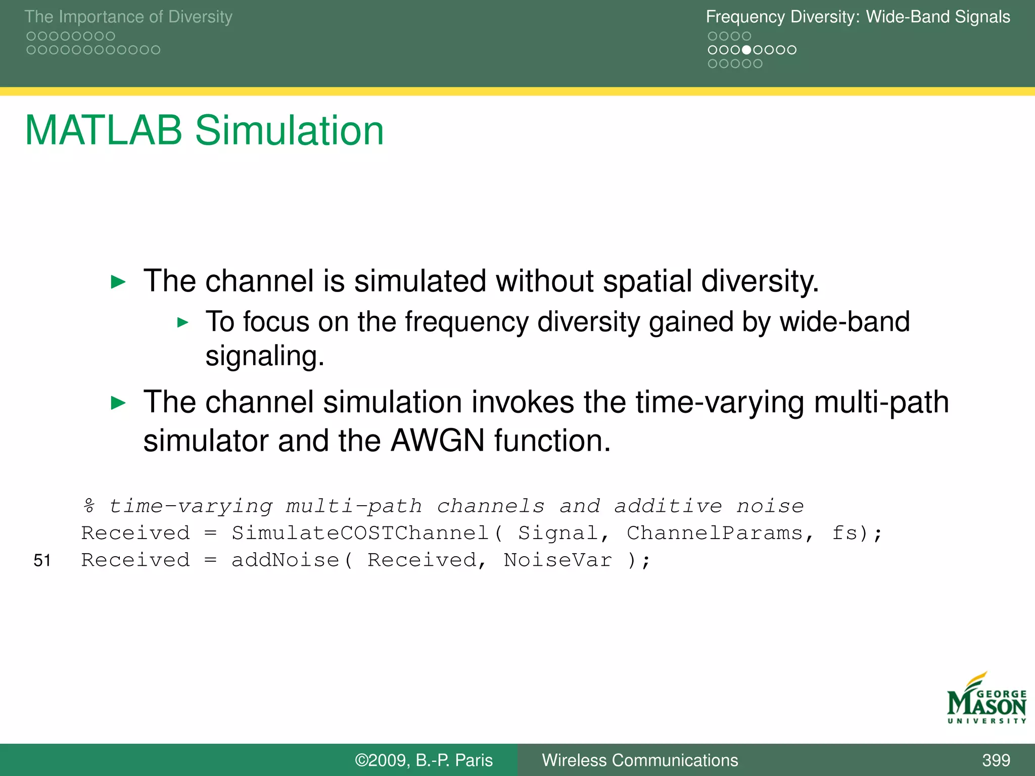 The Importance of Diversity                                               Frequency Diversity: Wide-Band Signals




MATLAB Simulation


               The channel is simulated without spatial diversity.
                       To focus on the frequency diversity gained by wide-band
                       signaling.
               The channel simulation invokes the time-varying multi-path
               simulator and the AWGN function.
       % time-varying multi-path channels and additive noise
       Received = SimulateCOSTChannel( Signal, ChannelParams, fs);
 51    Received = addNoise( Received, NoiseVar );




                                  ©2009, B.-P. Paris   Wireless Communications                              399
 