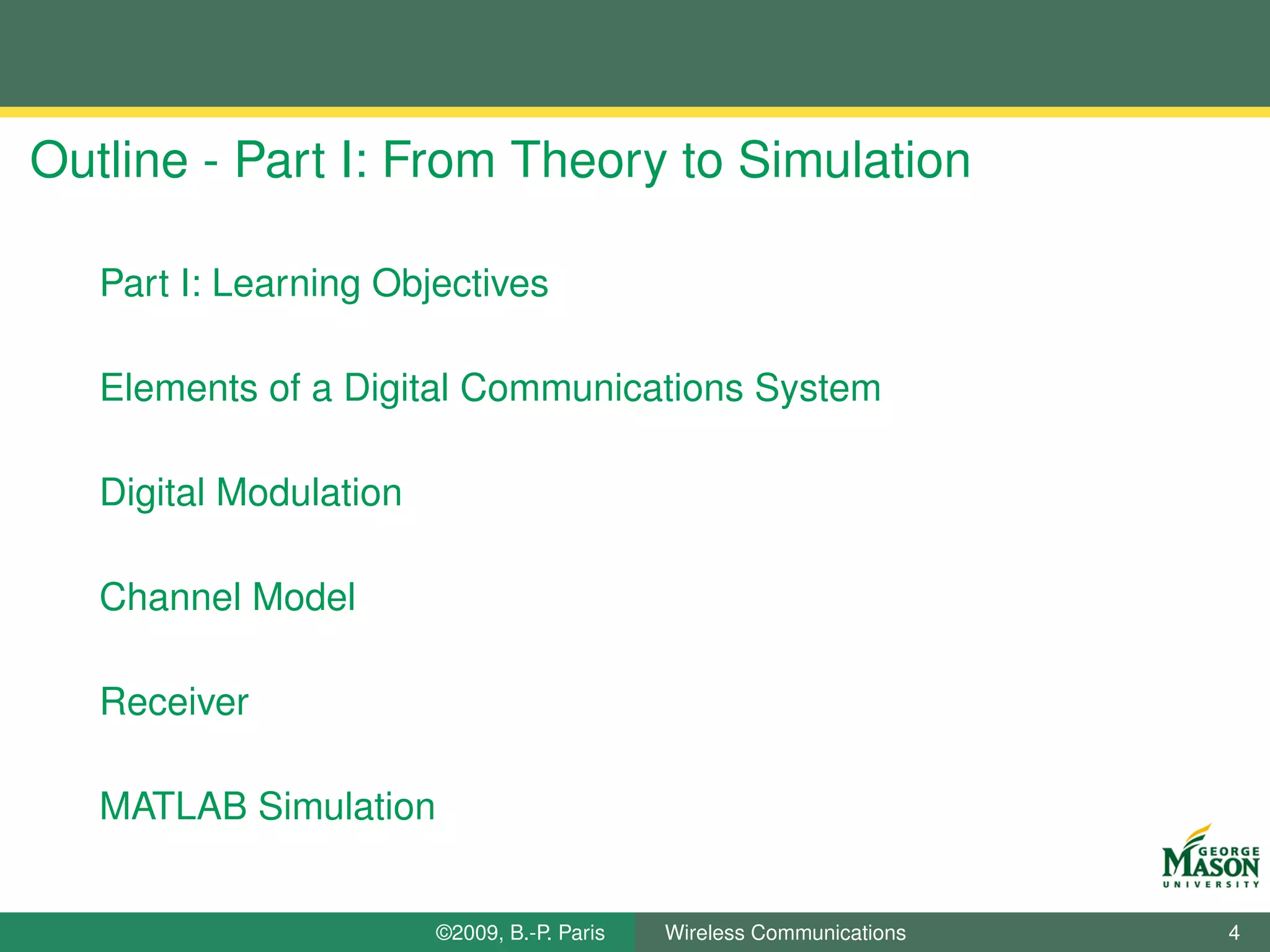 Outline - Part I: From Theory to Simulation

   Part I: Learning Objectives

   Elements of a Digital Communications System

   Digital Modulation

   Channel Model

   Receiver

   MATLAB Simulation


                        ©2009, B.-P. Paris   Wireless Communications   4
 