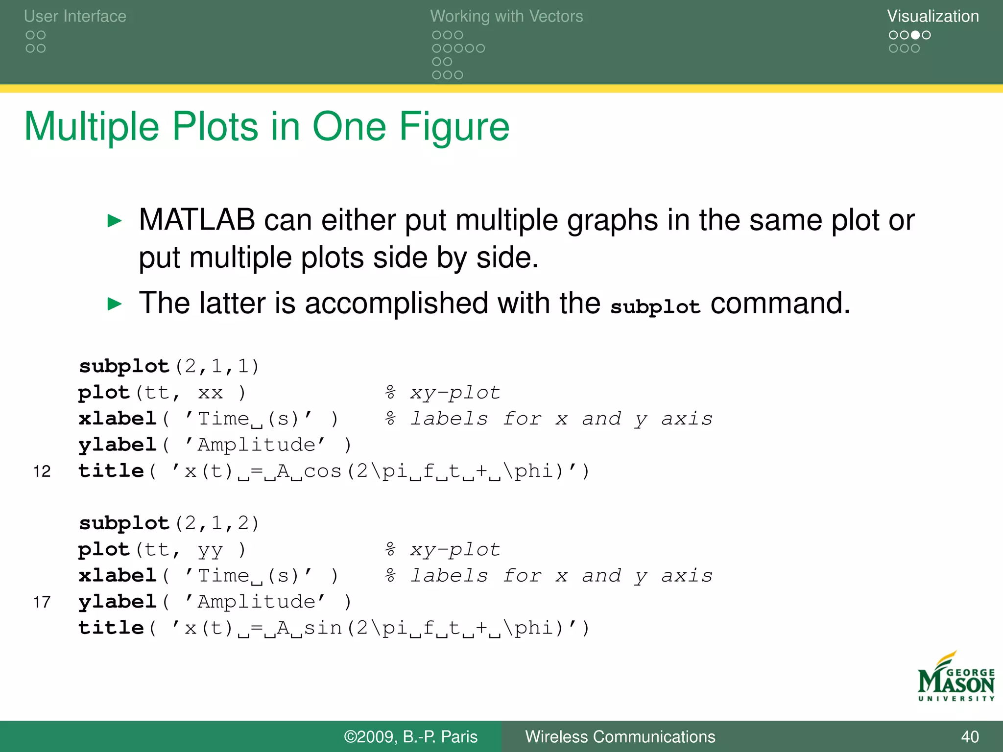 User Interface                             Working with Vectors                  Visualization




Multiple Plots in One Figure

                 MATLAB can either put multiple graphs in the same plot or
                 put multiple plots side by side.
                 The latter is accomplished with the subplot command.
       subplot(2,1,1)
       plot(tt, xx )          % xy-plot
       xlabel( ’Time (s)’ )   % labels for x and y axis
       ylabel( ’Amplitude’ )
 12    title( ’x(t) = A cos(2pi f t + phi)’)

       subplot(2,1,2)
       plot(tt, yy )          % xy-plot
       xlabel( ’Time (s)’ )   % labels for x and y axis
 17    ylabel( ’Amplitude’ )
       title( ’x(t) = A sin(2pi f t + phi)’)



                                ©2009, B.-P. Paris     Wireless Communications             40
 