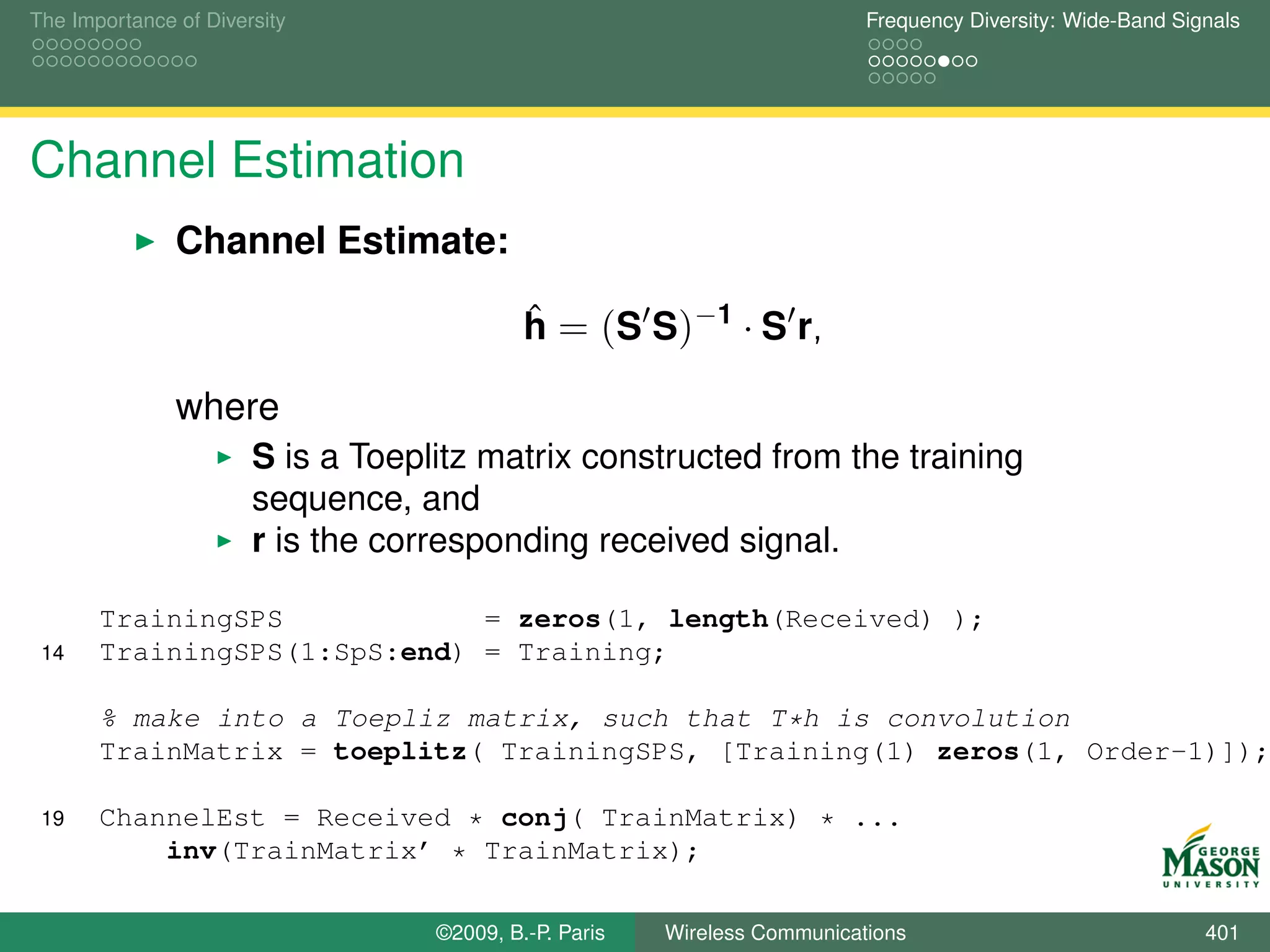 The Importance of Diversity                                                Frequency Diversity: Wide-Band Signals




Channel Estimation
               Channel Estimate:

                                            h = (S S)−1 · S r,
                                            ˆ

               where
                       S is a Toeplitz matrix constructed from the training
                       sequence, and
                       r is the corresponding received signal.

       TrainingSPS            = zeros(1, length(Received) );
 14    TrainingSPS(1:SpS:end) = Training;

       % make into a Toepliz matrix, such that T*h is convolution
       TrainMatrix = toeplitz( TrainingSPS, [Training(1) zeros(1, Order-1)]);

 19    ChannelEst = Received * conj( TrainMatrix) * ...
           inv(TrainMatrix’ * TrainMatrix);

                                   ©2009, B.-P. Paris   Wireless Communications                              401
 