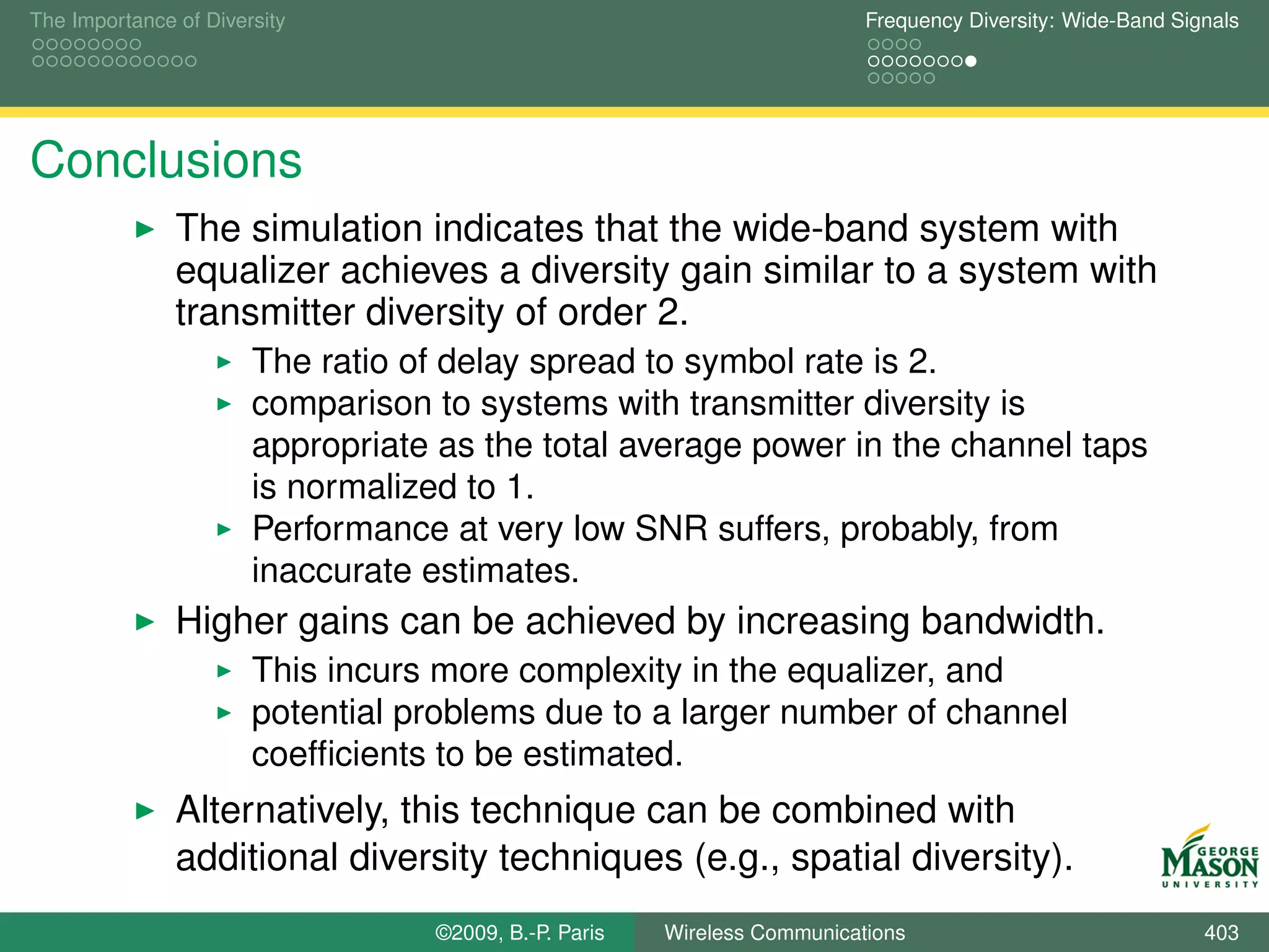 The Importance of Diversity                                               Frequency Diversity: Wide-Band Signals




Conclusions
               The simulation indicates that the wide-band system with
               equalizer achieves a diversity gain similar to a system with
               transmitter diversity of order 2.
                       The ratio of delay spread to symbol rate is 2.
                       comparison to systems with transmitter diversity is
                       appropriate as the total average power in the channel taps
                       is normalized to 1.
                       Performance at very low SNR suffers, probably, from
                       inaccurate estimates.
               Higher gains can be achieved by increasing bandwidth.
                       This incurs more complexity in the equalizer, and
                       potential problems due to a larger number of channel
                       coefﬁcients to be estimated.
               Alternatively, this technique can be combined with
               additional diversity techniques (e.g., spatial diversity).
                                  ©2009, B.-P. Paris   Wireless Communications                              403
 