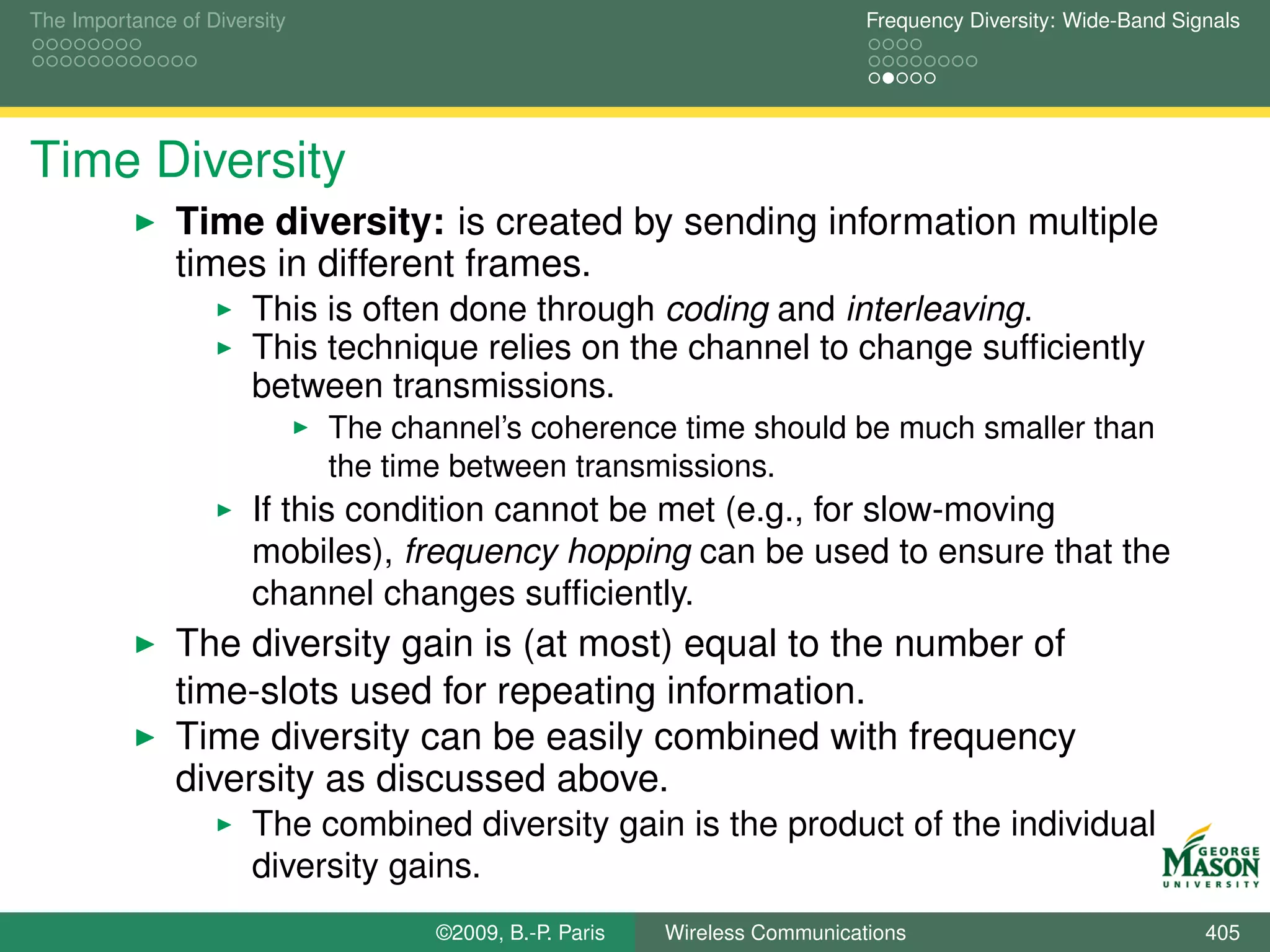 The Importance of Diversity                                                  Frequency Diversity: Wide-Band Signals




Time Diversity
               Time diversity: is created by sending information multiple
               times in different frames.
                       This is often done through coding and interleaving.
                       This technique relies on the channel to change sufﬁciently
                       between transmissions.
                              The channel’s coherence time should be much smaller than
                              the time between transmissions.
                       If this condition cannot be met (e.g., for slow-moving
                       mobiles), frequency hopping can be used to ensure that the
                       channel changes sufﬁciently.
               The diversity gain is (at most) equal to the number of
               time-slots used for repeating information.
               Time diversity can be easily combined with frequency
               diversity as discussed above.
                       The combined diversity gain is the product of the individual
                       diversity gains.
                                     ©2009, B.-P. Paris   Wireless Communications                              405
 