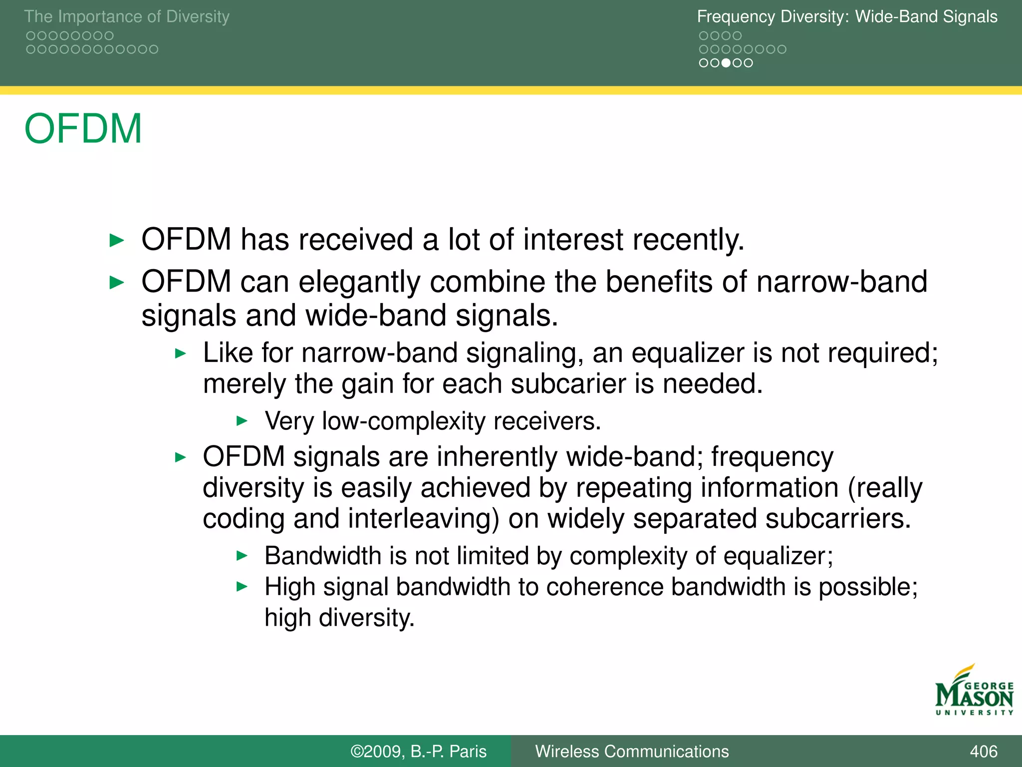 The Importance of Diversity                                                  Frequency Diversity: Wide-Band Signals




OFDM

               OFDM has received a lot of interest recently.
               OFDM can elegantly combine the beneﬁts of narrow-band
               signals and wide-band signals.
                       Like for narrow-band signaling, an equalizer is not required;
                       merely the gain for each subcarier is needed.
                              Very low-complexity receivers.
                       OFDM signals are inherently wide-band; frequency
                       diversity is easily achieved by repeating information (really
                       coding and interleaving) on widely separated subcarriers.
                              Bandwidth is not limited by complexity of equalizer;
                              High signal bandwidth to coherence bandwidth is possible;
                              high diversity.




                                     ©2009, B.-P. Paris   Wireless Communications                              406
 