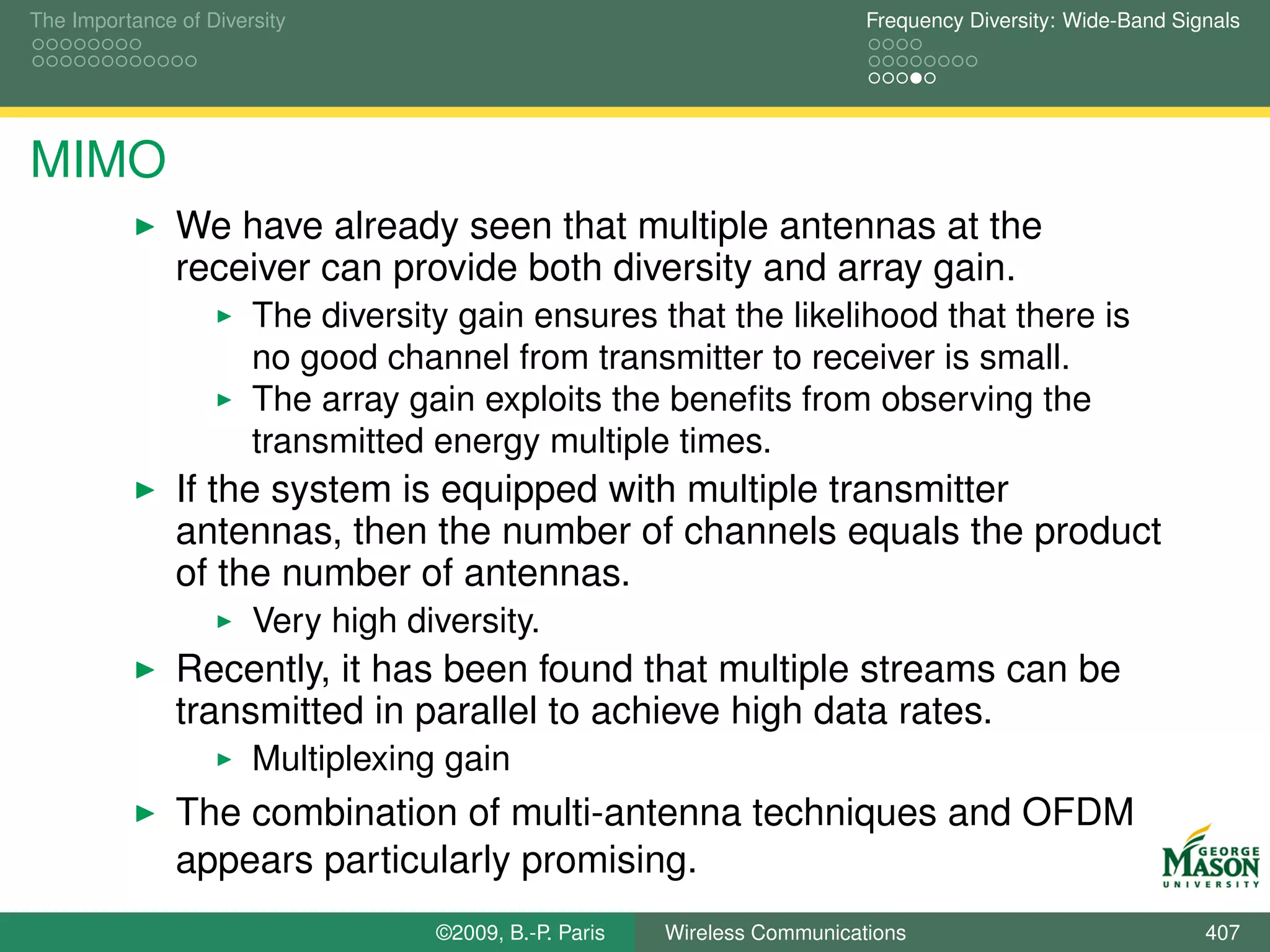 The Importance of Diversity                                                Frequency Diversity: Wide-Band Signals




MIMO
               We have already seen that multiple antennas at the
               receiver can provide both diversity and array gain.
                       The diversity gain ensures that the likelihood that there is
                       no good channel from transmitter to receiver is small.
                       The array gain exploits the beneﬁts from observing the
                       transmitted energy multiple times.
               If the system is equipped with multiple transmitter
               antennas, then the number of channels equals the product
               of the number of antennas.
                       Very high diversity.
               Recently, it has been found that multiple streams can be
               transmitted in parallel to achieve high data rates.
                       Multiplexing gain
               The combination of multi-antenna techniques and OFDM
               appears particularly promising.
                                   ©2009, B.-P. Paris   Wireless Communications                              407
 